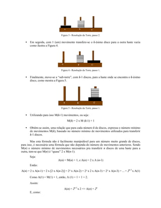 Figura 3 - Resolução da Torre, passo 2.

   •   Em seguida, com 1 (um) movimento transfere-se o k-ésimo disco para a outra haste vazia
       como ilustra a Figura 4.




                                  Figura 4 - Resolução da Torre, passo 1.

   •   Finalmente, move-se a “sub-torre”, com k-1 discos, para a haste onde se encontra o k-ésimo
       disco, como mostra a Figura 5.




                                  Figura 5 - Resolução da Torre, passo 1.

   •   Utilizando para isso M(k-1) movimentos, ou seja:
                                       M(k) = 2 x M (k-1) + 1

   •   Obtêm-se assim, uma relação que para cada número k de discos, expressa o número mínimo
       de movimentos M(k), baseado no número mínimo de movimentos utilizados para transferir
       k-1 discos.

        Mas esta fórmula não é facilmente manipulável para um número muito grande de discos,
para isso, é necessária uma fórmula que não dependa do número de movimentos anteriores. Sendo
M(n) o número mínimo de movimentos necessários pra transferir n discos de uma haste para a
outra, tem-se que M(n) é “quase” 2 x M(n-1).
       Seja:
                               A(n) = M(n) + 1, e A(n) = 2 x A (n-1)
       Então:
A(n) = 2 x A(n-1) = 2 x [2 x A(n-2)] = 2² x A(n-2) = 2² x 2 x A(n-3) = 2³ x A(n-3) = ... = 2n-1 x A(1)

       Como A(1) = M(1) + 1, então, A (1) = 1 + 1 = 2.
       Assim:
                                    A(n) = 2n-1 x 2 => A(n) = 2n
       E, como:
 