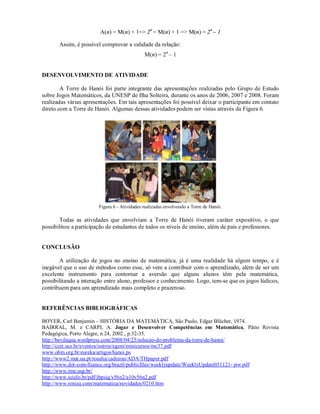 A(n) = M(n) + 1=> 2n = M(n) + 1 => M(n) = 2 n – 1

       Assim, é possível comprovar a validade da relação:
                                              M(n) = 2n – 1


DESENVOLVIMENTO DE ATIVIDADE

        A Torre de Hanói foi parte integrante das apresentações realizadas pelo Grupo de Estudo
sobre Jogos Matemáticos, da UNESP de Ilha Solteira, durante os anos de 2006, 2007 e 2008. Foram
realizadas várias apresentações. Em tais apresentações foi possível deixar o participante em contato
direto com a Torre de Hanói. Algumas dessas atividades podem ser vistas através da Figura 6.




                        Figura 6 - Atividades realizadas envolvendo a Torre de Hanói.

       Todas as atividades que envolviam a Torre de Hanói tiveram caráter expositivo, o que
possibilitou a participação de estudantes de todos os níveis de ensino, além de pais e professores.


CONCLUSÃO

       A utilização de jogos no ensino de matemática, já é uma realidade há algum tempo, e é
inegável que o uso de métodos como esse, só vem a contribuir com o aprendizado, além de ser um
excelente instrumento para contornar a aversão que alguns alunos têm pela matemática,
possibilitando a interação entre aluno, professor e conhecimento. Logo, tem-se que os jogos lúdicos,
contribuem para um aprendizado mais completo e prazeroso.


REFERÊNCIAS BIBLIOGRÁFICAS

BOYER, Carl Benjamin – HISTÓRIA DA MATEMÁTICA, São Paulo, Edgar Blücher, 1974.
BAIRRAL, M. e CARPI, A. Jogar e Desenvolver Competências em Matemática, Pátio Revista
Pedagógica, Porto Alegre, n.24, 2002., p.32-35.
http://bevilaqua.wordpress.com/2008/04/25/solucao-do-problema-da-torre-de-hanoi/
http://ccet.ucs.br/eventos/outros/egem/minicursos/mc37.pdf
www.obm.org.br/eureka/artigos/hanoi.ps
http://www2.mat.ua.pt/rosalia/cadeiras/ADA/THpaper.pdf
http://www.dot-com-lliance.org/brazil/publicfiles/weeklyupdate/WeeklyUpdate031121- por.pdf
http://www.ime.usp.br/
http://www.scielo.br/pdf/jbpsiq/v56n2/a10v56n2.pdf
http://www.reniza.com/matematica/novidades/0210.htm
 