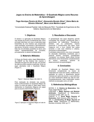 Jogos no Ensino de Matemática – O Quadrado Mágico como Recurso
                           de Aprendizagem

    Tiago Henrique Pereira da Silva1, Alessandra Bonato Altran1, Dalva Maria de
                  Oliveira Villarreal1, Mara Lúcia Martins Lopes1
1
Universidade Estadual Paulista “Júlio de Mesquita Filho”, Faculdade de Engenharia de Ilha
                        Solteira, Departamento de Matemática



                1. Objetivos                             3. Resultados e Discussão
O estudo e a aplicação do Quadrado Mágico           A apresentação dos jogos despertou grande
nas escolas de Ensino Fundamental têm como          curiosidade nas crianças, contribuindo para o
principal meta fazer com que a matemática seja      aprendizado de matemática. Percebeu-se,
transmitida de uma maneira que proporcione          também, que os professores, mesmo
maior aceitação, aumentando o aproveitamento        possuindo o conhecimento dos jogos, ficam
dos alunos, tornando o ensino mais prazeroso.       inseguros com o novo método que acaba
Este tipo de atividade possibilita ao aluno uma     tornando a aula mais dinâmica e atrativa,
melhor representatividade de conceitos,             otimizando a aprendizagem.
principalmente no estudo de Matemática.             A atividade proporcionou uma nova concepção
                                                    de educação matemática mostrando que é
          2. Material e Métodos                     possível ensinar conceitos considerados
                                                    “complexos” às crianças. Basta utilizar formas
O Grupo de Estudo sobre Jogos Matemáticos,          alternativas como ferramentas complementares
da UNESP de Ilha Solteira, têm inserido a           ao     ensino    tradicional,   levando     ao
utilização de jogos em sala de aula, em escolas     desenvolvimento da aprendizagem.
da rede de ensino pública e particular. Entre os
jogos abordados está o Quadrado Mágico                           4. Conclusões
(Figura 1).
                                                    A utilização do Quadrado Mágico como
                                                    ferramenta complementar no ensino de
                                                    matemática foi muito bem aceita, modificando a
                                                    realidade do ensino e despertando grande
                                                    interesse por parte dos alunos, o que acarretou
                                                    um maior rendimento destes em sala de aula.
      Figura 1: Quadrado Mágico (de ordem 3).       Conseqüentemente, essa modificação causou
                                                    melhoria na educação como um todo.
Para realização da atividade nas escolas,
foram confeccionados um Quadrado Mágico de
ordem 3 e outro de ordem 4. Além disso, foram          5. Referências Bibliográficas
distribuídos os Quadrados Mágicos em papel
para os alunos preencherem (Figura 2).              BOYER, C. B. História da Matemática, São
                                                    Paulo, Edgar Blücher, 1974.
                                                    CARLSON, J. Magic Squares and Modular
                                                    Arithmetic, Department of Mathematics,
                                                    University of Utah, 2001, pp. 10.
                                                    PASLES, P. C. Some Magic Squares of
                                                    Distinction, Math Horizons, 2004, pp 10-12.
                                                    XIN, G. Constructing all Magic Squares of
                                                    Order Three, Department of Mathematics,
Figura 2: Aplicação do Quadrado Mágico em sala de   Brandeis University, 2004, pp.1-7.
                       aula.
 