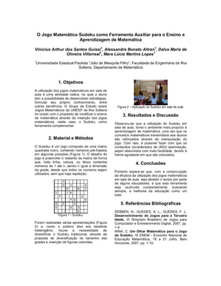 O Jogo Matemático Sudoku como Ferramenta Auxiliar para o Ensino e
                      Aprendizagem de Matemática

Vinícius Arthur dos Santos Guissi1, Alessandra Bonato Altran1, Dalva Maria de
                 Oliveira Villarreal1, Mara Lúcia Martins Lopes1
1
Universidade Estadual Paulista “Júlio de Mesquita Filho”, Faculdade de Engenharia de Ilha
                        Solteira, Departamento de Matemática



               1. Objetivos
A utilização dos jogos matemáticos em sala de
aula é uma atividade lúdica, na qual o aluno
tem a possibilidade de desenvolver estratégias,
formular seu próprio conhecimento, entre
outros benefícios. O Grupo de Estudo sobre          Figura 2 – Aplicação do Sudoku em sala de aula.
Jogos Matemáticos da UNESP de Ilha Solteira
foi criado com o propósito de modificar o ensino        3. Resultados e Discussão
de matemática através da inserção dos jogos
matemáticos, neste caso, o Sudoku, como
                                                   Observou-se que a utilização do Sudoku em
ferramenta complementar.                           sala de aula, torna o ambiente mais propício à
                                                   aprendizagem de matemática, uma vez que os
                                                   conceitos matemáticos transmitidos aos alunos
         2. Material e Métodos                     são reforçados através da manipulação do
                                                   jogo. Com isso, é possível fazer com que os
O Sudoku é um jogo composto de uma matriz          conteúdos considerados de difícil assimilação,
quadrada (nxn), contendo números pré-fixados       sejam absorvidos com mais facilidade, devido à
em algumas posições (Figura 1). O desafio do       forma agradável em que são colocados.
jogo é preencher o restante da matriz de forma
que, toda linha, coluna, ou bloco contenha                       4. Conclusões
números de 1 até n, sendo n igual a dimensão
da grade, desde que todos os números sejam
                                                   Portanto espera-se que, com a comprovação
utilizados, sem que haja repetição.
                                                   da eficácia da utilização dos jogos matemáticos
                                                   em sala de aula, seja abolido o receio por parte
                                                   de alguns educadores, e que esta ferramenta
                                                   seja usufruída constantemente, buscando
                                                   sempre, a melhoria da educação como um
                                                   todo.

                                                      5. Referências Bibliográficas
                                                   SEBBEN, N.; GUEDES, A. L.; GUEDES, F. L.
               Figura 1 - Sudoku.                  Desenvolvimento de Jogos para a Terceira
                                                   Idade, VI Simpósio Brasileiro de Jogos para
Foram realizadas várias apresentações (Figura      Computador e Entretenimento Digital, 2007, pp.
2) e, como o público alvo era bastante             1-4.
heterogênio, houve a necessidade de                NINA, C. Um Olhar Matemático para o Jogo
diversificar o Sudoku tradicional, através da      de Sudoku, IX ENEM - Encontro Nacional de
proposta de diversificação do tamanho das          Educação Matemática, 18 a 21 Julho, Belo
grades e inserção de figuras coloridas.            Horizonte, 2007. pp. 1-10.
 