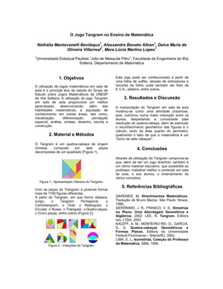 O Jogo Tangram no Ensino de Matemática

    Nathália Mantovanelli Bevilaqua1, Alessandra Bonato Altran1, Dalva Maria de
                  Oliveira Villarreal1, Mara Lúcia Martins Lopes1
1
Universidade Estadual Paulista “Júlio de Mesquita Filho”, Faculdade de Engenharia de Ilha
                        Solteira, Departamento de Matemática



                  1. Objetivos                      Este jogo pode ser confeccionado a partir de
                                                    uma folha de sulfite, através de dobraduras e
A utilização de jogos matemáticos em sala de        recortes da folha, pode também ser feito de
aula é o principal alvo de estudo do Grupo de       E.V.A., plástico, entre outros.
Estudo sobre Jogos Matemáticos da UNESP
de Ilha Solteira. A utilização do jogo Tangram           3. Resultados e Discussão
em sala de aula proporciona um melhor
aprendizado,     desenvolvendo,     além    das     A manipulação do Tangram em sala de aula
habilidades matemáticas, a aquisição de             mostrou-se como uma atividade prazerosa,
conhecimento em outras áreas, tais como,            pois, culminou numa maior interação entre os
visualização,     diferenciação,      percepção     alunos, despertando a curiosidade pela
espacial, análise, síntese, desenho, escrita e      resolução do quebra-cabeça, além de estimular
construção.                                         o reconhecimento geométrico das figuras e o
                                                    cálculo, tanto da área quanto do perímetro,
           2. Material e Métodos                    quebrando o tabu de que a matemática é um
                                                    “bicho de sete cabeças”.
O Tangram é um quebra-cabeça de origem
chinesa,  composto    por     sete     peças                     4. Conclusões
decompostas de um quadrado (Figura 1).
                                                    Através da utilização do Tangram comprova-se
                                                    que, além de ser um jogo divertido, também é
                                                    um ótimo material educativo, que possibilita ao
                                                    professor, trabalhar melhor o conteúdo em sala
                                                    de aula, e aos alunos, o entendimento de
                                                    vários conceitos.
     Figura 1 - Apresentação Clássica do Tangram.
                                                       5. Referências Bibliográficas
Com as peças do Trangram é possível formar
mais de 1700 figuras diferentes.
A partir do Tangram, em sua forma clássica,         GARDNER, M. Divertimentos Matemáticos.
surgiu     o    Tangram       Pentagonal,     o     Tradução de Bruno Mazza. São Paulo: Ibraza,
Cardiotangram, o Oval, o Retangular, o              1998.
Circular, o Russo, o Triangular, o Quatro peças,    GERÔNIMO, J. R., FRANCO, V. S., Simetrias
o Cinco peças, entre outros (Figura 2).             no Plano: Uma Abordagem Geométrica e
                                                    Algébrica, 2002. LEE, R. Tangram. Editora
                                                    Isis, LTDA, 2003
                                                    KALEFF, A. M.; MONTEIRO REI, D.; GARCIA,
                                                    S. S. Quebra-cabeças Geométricos e
                                                    Formas Planas. Editora da Universidade
                                                    Federal Fluminense – Niterói/RJ, 2002.
                                                    LIMA, E. L. Isometrias, Coleção do Professor
                                                    de Matemática, SBM, 1996.
           Figura 2 - Variações do Tangram.
 
