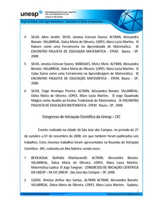 4    SILVA, Aline Jardim; SILVA, Jonatas Estevan Soares; ALTRAN, Alessandra
     Bonato; VILLARREAL, Dalva Maria de Oliveira, LOPES, Mara Lúcia Martins. O
     Kakuro como uma Ferramenta no Aprendizado de Matemática. IX
     ENCONTRO PAULISTA DE EDUCAÇÃO MATEMÁTICA - EPEM, Bauru - SP,
     2008.

5    SILVA, Jonatas Estevan Soares; MARQUES, Meire Melo; ALTRAN, Alessandra
     Bonato; VILLARREAL, Dalva Maria de Oliveira; LOPES, Mara Lúcia Martins. O
     Cubo Soma como uma Ferramenta na Aprendizagem de Matemática. IX
     ENCONTRO PAULISTA DE EDUCAÇÃO MATEMÁTICA - EPEM, Bauru - SP,
     2008.

6    SILVA, Tiago Henrique Pereira; ALTRAN, Alessandra Bonato; VILLARREAL,
     Dalva Maria de Oliveira, LOPES, Mara Lúcia Martins. O Jogo Quadrado
     Mágico como Auxílio ao Ensino Tradicional de Matemática. IX ENCONTRO
     PAULISTA DE EDUCAÇÃO MATEMÁTICA - EPEM, Bauru - SP, 2008.


             Congresso de Iniciação Científica da Unesp – CIC


          Evento realizado na cidade de São José dos Campos, no período de 27
de outubro a 01 de novembro de 2008, em que também foram publicados seis
trabalhos. Estes mesmos trabalhos foram apresentados na Reunião de Iniciação
Cientifica - RIC, realizada em Ilha Solteira, sendo esses:

1    BEVILAQUA, Nathália Mantovanelli; ALTRAN, Alessandra Bonato;
     VILLARREAL, Dalva Maria de Oliveira, LOPES, Mara Lúcia Martins.
     Matemática Lúdica: O Jogo Tangran. CONGRESSO DE INICIAÇÃO CIENTÍFICA
     DA UNESP – XX CIC UNESP, São José dos Campos – SP, 2008.

2    GUISSI, Vinícius Arthur dos Santos, ALTRAN ALTRAN, Alessandra Bonato;
     VILLARREAL, Dalva Maria de Oliveira, LOPES, Mara Lúcia Martins. Sudoku:
                                                                             7
 