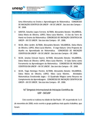 Uma Alternativa no Ensino e Aprendizagem de Matemática. CONGRESSO
    DE INICIAÇÃO CIENTÍFICA DA UNESP – XX CIC UNESP, São José dos Campos –
    SP, 2008.

3   SANTOS, Edcarlos Lopes Ferreira; ALTRAN, Alessandra Bonato; VILLARREAL,
    Dalva Maria de Oliveira, LOPES, Mara Lúcia Martins. O Uso da Torre de
    Hanói no Ensino da Matemática. CONGRESSO DE INICIAÇÃO CIENTÍFICA DA
    UNESP – XX CIC UNESP, São José dos Campos – SP, 2008.

4   SILVA, Aline Jardim; ALTRAN, Alessandra Bonato; VILLARREAL, Dalva Maria
    de Oliveira, LOPES, Mara Lúcia Martins. O Jogo Kakuro: Uma Proposta de
    Auxílio no Aprendizado de Matemática. CONGRESSO DE INICIAÇÃO
    CIENTÍFICA DA UNESP – XX CIC UNESP, São José dos Campos – SP, 2008.

5   SILVA, Jonatas Estevan Soares; ALTRAN, Alessandra Bonato; VILLARREAL,
    Dalva Maria de Oliveira; LOPES, Mara Lúcia Martins. O Cubo Soma como
    Ferramenta na Aprendizagem da Matemática. CONGRESSO DE INICIAÇÃO
    CIENTÍFICA DA UNESP – XX CIC UNESP, São José dos Campos – SP, 2008.

6   SILVA, Tiago Henrique Pereira; ALTRAN, Alessandra Bonato; VILLARREAL,
    Dalva Maria de Oliveira, LOPES, Mara Lúcia Martins.        Atividades
    Matemáticas Envolvendo Jogos – O Quadrado Mágico como Recurso no
    Complemento da Aprendizagem. CONGRESSO DE INICIAÇÃO CIENTÍFICA DA
    UNESP – XX CIC UNESP, São José dos Campos – SP, 2008.


         16o Simpósio Internacional de Iniciação Científica da
                        USP - SIICUSP

         Este evento se realizou na cidade de São Paulo – SP, no período de 3 a 5
de novembro de 2008, neste evento o grupo publicou mais quatro trabalhos, que
foram:

                                                                                8
 