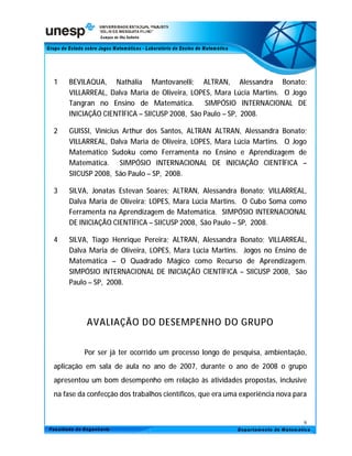 1   BEVILAQUA, Nathália Mantovanelli; ALTRAN, Alessandra Bonato;
    VILLARREAL, Dalva Maria de Oliveira, LOPES, Mara Lúcia Martins. O Jogo
    Tangran no Ensino de Matemática. SIMPÓSIO INTERNACIONAL DE
    INICIAÇÃO CIENTÍFICA – SIICUSP 2008, São Paulo – SP, 2008.

2   GUISSI, Vinícius Arthur dos Santos, ALTRAN ALTRAN, Alessandra Bonato;
    VILLARREAL, Dalva Maria de Oliveira, LOPES, Mara Lúcia Martins. O Jogo
    Matemático Sudoku como Ferramenta no Ensino e Aprendizagem de
    Matemática. SIMPÓSIO INTERNACIONAL DE INICIAÇÃO CIENTÍFICA –
    SIICUSP 2008, São Paulo – SP, 2008.

3   SILVA, Jonatas Estevan Soares; ALTRAN, Alessandra Bonato; VILLARREAL,
    Dalva Maria de Oliveira; LOPES, Mara Lúcia Martins. O Cubo Soma como
    Ferramenta na Aprendizagem de Matemática. SIMPÓSIO INTERNACIONAL
    DE INICIAÇÃO CIENTÍFICA – SIICUSP 2008, São Paulo – SP, 2008.

4   SILVA, Tiago Henrique Pereira; ALTRAN, Alessandra Bonato; VILLARREAL,
    Dalva Maria de Oliveira, LOPES, Mara Lúcia Martins. Jogos no Ensino de
    Matemática – O Quadrado Mágico como Recurso de Aprendizagem.
    SIMPÓSIO INTERNACIONAL DE INICIAÇÃO CIENTÍFICA – SIICUSP 2008, São
    Paulo – SP, 2008.




          AVALIAÇÃO DO DESEMPENHO DO GRUPO


         Por ser já ter ocorrido um processo longo de pesquisa, ambientação,
aplicação em sala de aula no ano de 2007, durante o ano de 2008 o grupo
apresentou um bom desempenho em relação às atividades propostas, inclusive
na fase da confecção dos trabalhos científicos, que era uma experiência nova para


                                                                                9
 