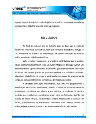 o grupo, isso se deu devido o fato de já terem adquirido maturidade em relação
ao esquema de trabalho proposto pelas supervisoras.




                                 RESULTADOS


          Ao final de mais um ano de trabalho pode-se dizer que o resultado
novamente superou as expectativas. Além das atividades de costume, o grupo se
saiu muito bem na proposta de disseminação da idéia da utilização de material
lúdico, através dos trabalhos científicos.
          Vale ressaltar, novamente, a grandiosa contribuição que o projeto
trouxe a comunidade como um todo. Os alunos integrantes do grupo tiveram um
amadurecimento significativo com a atividade na qual desenvolveram, tanto com
os alunos das escolas quanto na questão expositiva dos trabalhos científicos;
adquiriram a habilidade da pesquisa, do trabalho em grupo, da organização do
tempo, do comprometimento e formalização de trabalho científico.
          A atividade com jogos matemáticos, mais uma vez proporcionou a
modificação na estrutura educacional, visando o ensino de qualidade tanto na
universidade, permitindo aos alunos a oportunidade de conhecer de perto a
profissão que escolheram, contribuindo assim para sua formação, quanto nas
escolas de ensino infantil, fundamental e médio, modificando a realidade do
ensino, principalmente de matemática, tornando-o mais atrativo através da
utilização jogos matemáticos como ferramentas educacionais alternativas.



                                                                            10
 