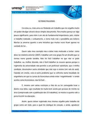 ÚLTIMAS PALAVRAS


          Cá estou eu, mais uma vez findando um trabalho que me orgulho muito
em poder divulgar através desse simples documento. Para muitos pareça ser algo
pouco significante, para mim é um ato de fundamental importância, pois, relatar
o trabalho realizado, e arduamente, o torna mais real, e possibilita aos leitores
libertar as amarras quanto a uma iniciativa que muitas vezes ficam apenas na
vontade de ter...

          Quem sabe meu exemplo não o deixe mais motivado a tentar; como
disse no relatório anterior (2007), trabalhar com esse grupo foi um desafio que se
tornou numa grande batalha. Não foi fácil trabalhar no que não se pode
trabalhar, ou, melhor dizendo, não é fácil trabalhar às escuras apenas porque o
regimento da universidade não permite a um professor substituto, que é minha
condição, desenvolver outra atividade que não seja o ensino (em sala de aula).
Falando em ensino, está aí outro problema que se enfrenta numa faculdade de
engenharia em que os cursos de licenciatura ainda estão “engatinhando” e sendo
aceitos como licenciatura, não foi fácil...

          É, mesmo com várias restrições o fato de eu ter conseguido levar a
diante essa idéia, cujo resultado foi muito bem aceito por pessoas de mérito na
área (comprovado com a publicação dos 25 trabalhos), só mostra o quanto vale a
pena investir na educação.

          Assim, quero deixar registrado meu imenso orgulho pelo trabalho do
grupo como um todo, para o qual me dediquei de coração, e ainda, agradecer
 