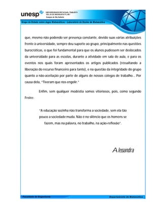 que, mesmo não podendo ser presença constante, devido suas várias atribuições
frente à universidade, sempre deu suporte ao grupo, principalmente nas questões
burocráticas, o que foi fundamental para que os alunos pudessem ser deslocados
da universidade para as escolas, durante a atividade em sala de aula, e para os
eventos nos quais foram apresentados os artigos publicados (ressaltando a
liberação do recurso financeiro para tanto), e na questão da integridade do grupo
quanto a não-aceitação por parte de alguns de nossos colegas de trabalho... Por
causa dela, “Tiveram que nos engolir.”

          Enfim, sem qualquer modéstia somos vitoriosos, pois, como segundo
Freire:


          “A educação sozinha não transforma a sociedade, sem ela tão
          pouco a sociedade muda. Não é no silêncio que os homens se
             fazem, mas na palavra, no trabalho, na ação-reflexão”.




                                                            Alessandra
 