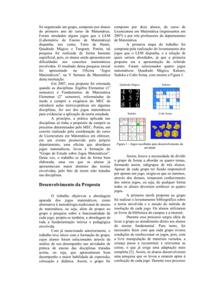 foi organizado um grupo, composto por alunos       composto por doze alunos, do curso de
do primeiro ano do curso de Matemática.            Licenciatura em Matemática (ingressantes em
Foram estudados alguns jogos que o LEM             2007) e por três professores do departamento
(Laboratório de Ensino de Matemática)              de Matemática
dispunha; tais como, Torre de Hanói,                       A primeira etapa do trabalho foi
Quadrado Mágico e Tangram. Porém, tal              composta pela realização do levantamento dos
pesquisa foi realizada de forma bastante           jogos que o LEM dispunha, e a seleção de
superficial, pois, os alunos ainda apresentavam    quais seriam abordados, já que a primeira
dificuldades nos conceitos matemáticos             proposta era a apresentação do referido
envolvidos. O resultado dessa pesquisa inicial     evento. Foram selecionados quatro jogos
foi    apresentado       na    Oficina    “Jogos   matemáticos: Quadrado Mágico, Kakuro,
Matemáticos”, na V Semana da Matemática            Sudoku e Cubo Soma, com mostra a Figura 1.
desta instituição.
         Em 2007, essa proposta foi retomada          Quadrado Mágico                  Kakuro
quando as disciplinas Álgebra Elementar (1o
semestre) e Fundamentos de Matemática
Elementar (2o semestre), reformuladas de
modo a cumprir a exigência do MEC de
introduzir aulas teórico-práticas em algumas
disciplinas, fez uso dos jogos matemáticos
para evidenciar a aplicação da teoria estudada.             Sudoku                  Cubo Soma
         A princípio, a prática aplicada nas
disciplinas só tinha o propósito de cumprir os
preceitos determinados pelo MEC. Porém, um
convite realizado pela coordenação do curso
de Licenciatura em Matemática em oferecer,
em um evento promovido pelo próprio
departamento, uma oficina que abordasse             Figura 1 – Jogos escolhidos para desenvolvimento da
jogos matemáticos, levou à formação do                                    atividade
“Grupo de Estudo sobre Jogos Matemáticos”.
Desta vez, o trabalho se deu de forma bem                   Assim, houve a necessidade de dividir
elaborada, uma vez que os alunos já                o grupo de forma a abordar os quatro temas,
apresentavam maior domínio das teorias             formando assim, subgrupos de três alunos.
envolvidas, pelo fato de terem sido tratadas       Apesar de cada grupo ter ficado responsável
nas disciplinas.                                   por apenas um jogo, exigiu-se que os mesmos,
                                                   através dos demais, tomassem conhecimento
                                                   dos outros jogos, ou seja, de qualquer forma
Desenvolvimento da Proposta                        todos os alunos deveriam conhecer os quatro
                                                   jogos.
         O trabalho objetivou a abordagem                   A primeira tarefa proposta ao grupo
apurada dos jogos matemáticos, como                foi realizar o levantamento bibliográfico sobre
alternativa à metodologia tradicional do ensino    a teoria envolvida e o estudo do método de
de matemática, ou seja, além de propor ao          resolução de cada jogo. Os alunos utilizaram
grupo a pesquisa sobre a funcionalidade de         os livros da biblioteca do campus e a internet.
cada jogo; propôs-se também, a abordagem de                 Durante esse processo surgiu idéia de
toda a fundamentação teórica e pedagógica          levar o grupo ao atendimento direto aos alunos
envolvida.                                         do ensino fundamental. Para tanto, foi
         Com já mencionado anteriormente, o        necessário fazer com que cada grupo tivesse
trabalho teve início com a formação do grupo,      condições de confeccionar os jogos, pois, com
cujos alunos foram selecionados através da         a livre manipulação de materiais variados, a
análise de seu desempenho nas atividades de        criança passa a reconstituir e reinventar as
prática de ensino das disciplinas tratadas         coisas, o que já exige uma adaptação mais
acima, ou seja, que apresentaram bom               completa [3]. Assim, os alunos desenvolveram
desempenho e maior habilidade de expressão,        uma pesquisa que os levou a estarem aptos à
colocação e didática. Assim, o grupo foi           confecção de cada jogo. Durante esse processo
 