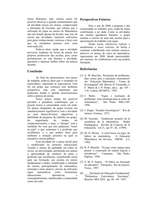 locais diferentes, mas, mesmo assim foi            Perspectivas Futuras
possível observar o grande contentamento que
tal atividade trouxe aos alunos, comprovando               Para o ano de 2008 a proposta é dar
a afirmação de Guzmán, que reforça que a           continuidade ao trabalho, pois, ainda há muita
utilização de jogos no ensino de Matemática        contribuição a ser dada. Como as atividades
não tem função apenas de divertir, mas sim, de     nas escolas agradaram bastante, o grupo
extrair das atividades, materiais suficientes      recebeu o convite de mais três escolas para a
para gerar conhecimento, interesse e fazer com     apresentação do trabalho com jogos.
que os estudantes pensem com certa                         Sendo assim, objetiva-se realizar o
motivação [4].                                     atendimento a esses convites, de forma a
         Pode-se dizer, ainda, que a atividade     continuar contribuindo com sistema ensino;e,
provocou mudança na forma de pensar dos            absorver os alunos do curso de matemática,
próprios professores das escolas, pois, como       ingressantes em 2008, dando oportunidade,
permaneciam na sala durante a atividade,           aos mesmos, de colaborarem com sua própria
passaram a repensar melhor sobre sua prática       formação.
docente.
                                                   Referências
Conclusão
                                                   [1] A. M. Boavida, Resolução de problemas:
        Ao final de, praticamente, seis meses          Que rumos para a educação matemática?
de trabalho, pode-se dizer que o resultado foi         em “Educação Matemática - Temas de
maravilhoso, superando as expectativas. Este           Investigação” (M. Brown, D. Fernandes, J.
foi um grupo que começou sem nenhuma                   F. Matos & J. P. Ponte, eds.), pp. 105 -
perspectiva, mas com esperanças que                    114, Lisboa: IIE/SPCE, 1992.
pudessem mudar a opinião preconceituosa
sobre a prática de ensino.                         [2] J. Borin.    “Jogos e resolução de
        Nesse pouco tempo foi possível                 problemas: uma estratégia para as aulas de
perceber a grandiosa contribuição que o                matemática”,    São Paulo: IME-USP,
projeto trouxe a comunidade como um todo.              1996.
Os alunos integrantes do grupo tiveram um
amadurecimento significativo com a atividade       [3] J. Piaget. “Estudos Sociológicos”. Rio de
na qual desenvolveram; adquiriram a                    Janeiro: Forense, 1973.
habilidade da pesquisa, do trabalho em grupo,
                                                   [4] M. Guzmán. Tendencias actuales de la
da      organização       do      tempo,     do
                                                       enseñanza de la matemática,       Studia
comprometimento, e mais, o “choque” com a
                                                       Paedagogica, Revista de Ciencias de la
realidade fez com que eles pudessem “sentir
                                                       Educación, vol.21, pp 19 - 26, (1989).
na pele” o que realmente é a profissão que
escolheram, e o que podem fazer para               [5] M. O. Moura. A séria busca no jogo: do
melhorar a situação precária na qual se                lúdico na matemática,    A Educação
encontra o ensino público.                             Matemática em Revista, SBEM, n.3,
        Essa atividade foi o passo inicial para        1994.
a modificação na estrutura educacional,
visando o ensino de qualidade em todos os          [6] R. P. Brenelli, “O jogo como espaço para
níveis; na universidade, permitindo aos alunos         pensar: a construção de noções lógicas e
a oportunidade de conhecer de perto a                  aritméticas”.   Campinas,    São Paulo:
profissão que escolheram, contribuindo assim           Papirus, 1996.
para sua formação; nas escolas de ensino
fundamental e médio, modificando a realidade       [7] S. M. P. Santos. “O lúdico na formação
do ensino, principalmente de matemática,               do educador”, Petrópolis, Rio de Janeiro:
tornando-o mais atrativo, através da utilização        Vozes, 1997.
jogos     matemáticos      como      ferramentas   [8] ____Secretaria da Educação Fundamental.
educacionais            alternativas;          e       “Parâmetros Curriculares Nacionais”,
conseqüentemente, modificando a comunidade             Brasília: MEC/SEF, pp. 48 - 49, 1997.
como um todo.
 