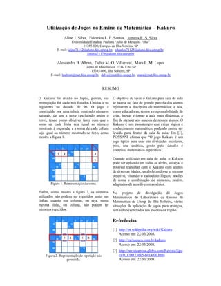 Utilização de Jogos no Ensino de Matemática – Kakuro
                 Aline J. Silva, Edcarlos L. F. Santos, Jonatas E. S. Silva
                       Universidade Estadual Paulista “Julio de Mesquita Filho”
                               15385-000, Campus de Ilha Solteira, SP
            E-mail: aline71142@aluno.feis.unesp.br, edcarlos71125@aluno.feis.unesp.br,
                                 jonatas71179@aluno.feis.unesp.br

            Alessandra B. Altran, Dalva M. O. Villarreal, Mara L. M. Lopes
                                Depto de Matemática, FEIS, UNESP
                                    15385-000, Ilha Solteira, SP
       E-mail: lealtran@mat.feis.unesp.br, dalva@mat.feis.unesp.br, mara@mat.feis.unesp.br



                                               RESUMO

O Kakuro foi criado no Japão, porém, sua          O objetivo de levar o Kakuro para sala de aula
propagação foi dada nos Estados Unidos e na       se baseia no fato de grande parcela dos alunos
Inglaterra na década de 90. O jogo é              rejeitarem a disciplina de matemática; e nós,
constituído por uma tabela contendo números       como educadores, temos a responsabilidade de
naturais, de um a nove (excluindo assim o         criar, inovar e tornar a aula mais dinâmica, a
zero), tendo como objetivo fazer com que a        fim de atender aos anseios de nossos alunos. O
soma de cada linha seja igual ao número           Kakuro é um passatempo que exige lógica e
mostrado à esquerda, e a soma de cada coluna      conhecimento matemático, podendo assim, ser
seja igual ao número mostrado no topo, como       levado para dentro da sala de aula. Em [3],
mostra a figura 1.                                POSSANI afirma que “O jogo Kakuro é um
                                                  jogo tipíco para usar em atividades escolares,
                                                  pois, une estética, gosto pelo desafio e
                                                  conteúdo matemático específico”.

                                                  Quando utilizado em sala de aula, o Kakuro
                                                  pode ser aplicado em todas as séries, ou seja, é
                                                  possível trabalhar com o Kakuro com alunos
                                                  de diversas idades, estabelecendo-se o mesmo
                                                  objetivo, visando o raciocínio lógico, noções
                                                  de soma e combinação de números, porém,
       Figura 1. Representação da soma.           adaptados de acordo com as séries.

Porém, como mostra a figura 2, os números         No projeto de divulgação de Jogos
utilizados não podem ser repetidos tanto nas      Matemáticos do Laboratório de Ensino de
linhas, quanto nas colunas, ou seja, numa         Matemática da Unesp de Ilha Solteira, várias
mesma linha, ou coluna, não podem ter             situações de aplicação de jogos para crianças,
números repetidos.                                têm sido vivenciadas nas escolas da região.

                                                  Referências
                                                  [1] http://pt.wikipedia.org/wiki/Kakuro
                                                      Acesso em: 22/03/2008.
                                                  [2] http://rachacuca.com.br/kakuro
                                                      Acesso em: 22/03/2008.
                                                  [3] http://revistaepoca.globo.com/Revista/Epo
    Figura 2. Representação de repetição não          ca/0,,EDR73605-6014,00.html
                   permitida.                         Acesso em: 22/03/2008.
 
