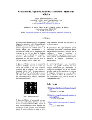 Utilização de Jogos no Ensino de Matemática – Quadrado
                            Mágico
                                Tiago Henrique Pereira da Silva
                       Universidade Estadual Paulista “Julio de Mesquita Filho”
                               15385-000, Campus de Ilha Solteira, SP
                           E-mail: tiagohenrique.mat@aluno.feis.unesp.br

             Alessandra B. Altran, Dalva M. O. Villarreal, Mara L. M. Lopes
                                 Depto de Matemática, FEIS, UNESP
                                     15385-000, Ilha Solteira, SP
        E-mail: lealtran@mat.feis.unesp.br, dalva@mat.feis.unesp.br, mara@mat.feis.unesp.br



                                            RESUMO

Segundo a história da Matemática o Quadrado         mais avançadas, fizemos uma introdução ao
Mágico foi descoberto pelos chineses há mais        hexágono mágico.
de 3.000 anos antes de Cristo. Conta-se que o
primeiro registro de um quadrado mágico - de        A apresentação dos jogos despertou grande
origem antiga, mas desconhecida - foi               curiosidade nas crianças, contribuindo para o
supostamente trazido para os homens por uma         aprendizado de matemática; sentimos que os
tartaruga do rio Lo, nos dias do lendário           professores,     mesmo       possuindo      o
imperador Yii, considerado um engenheiro            conhecimento dos jogos, ficam inseguros com
hidráulico. Evidentemente, a forma dos              o novo método que acaba tornando a aula mais
algarismos não era igual aos que estão no           dinâmica     e    atrativa,   otimizando    a
casco da tartaruga, mas os valores, sim.            aprendizagem.

O Quadrado Mágico consiste em uma matriz            O ensino/aprendizagem de matemática
numérica quadrada, em que, as somas das             constitui um grande problema na atual
linhas, das colunas e das duas diagonais            situação educacional que enfrentamos. A
principais são as mesmas. Por exemplo, o            mudança de postura em sala de aula deve ser
Quadrado Mágico 3 x 3, é formado pelos nove         uma das tentativas dos educadores na intenção
dígitos: 1, 2, 3, 4, 5, 6, 7, 8 e 9, dispostos em   de despertar o interesse de seus aprendizes
três linhas e três colunas, neste caso, as somas    para a beleza do estudo da matemática, ou
nos sentidos horizontais, verticais e diagonais,    seja, o educador é a peça chave no processo da
são constantes e iguais a 15.                       reforma educacional.


                                                    Referências
                                                    [1] http://pt.wikipedia.org/wiki/Quadrado_má
                                                        gico
                                                        Acesso em: 22/03/2008.

                                                    [2] http://www.jogosboole.com.br/tutoriais_m
           Figura 1- Quadrado Mágico                    ostra.asp?id=19
                                                        Acesso em: 22/03/2008.
O Quadrado Mágico foi apresentado em duas
escolas da cidade de lha Solteira e em uma          [3] http://galileu.globo.com/edic/92/desafio1.
escola da cidade de Selvíria (MS), através de           htm
aulas teórico-expositivas, assim, optamos pela          Acesso em: 22/03/2008.
divisão em níveis, já que foram atendidos
alunos de séries diferentes e, para as séries
 