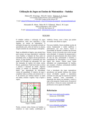 Utilização de Jogos no Ensino de Matemática – Sudoku
              Deleon M. Alvarenga, Silvio R. Junior, Vinicius A. S. Guissi
                    Universidade Estadual Paulista “Julio de Mesquita Filho”
                             15385-000, Campus de Ilha Solteira, SP
E-mail: deleon71070@aluno.feis.unesp.br, silvio71015@aluno.feis.unesp.br, vinnyguissi@hotmail.com

            Alessandra B. Altran, Dalva M. O. Villarreal, Mara L. M. Lopes
                                 Depto de Matemática, FEIS, UNESP
                                     15385-000, Ilha Solteira, SP
        E-mail: lealtran@mat.feis.unesp.br, dalva@mat.feis.unesp.br, mara@mat.feis.unesp.br



                                           RESUMO

O trabalho enfatiza a utilização de jogos         símbolos, formas, cores e letras, que podem
matemáticos, neste caso específico o jogo         ser usados sem alterar as regras.
Sudoku, no ensino de matemática. A
utilização de jogos traz um grande estímulo ao    Em nosso trabalho, foram atendidas escolas de
aprendizado, pois, além de motivar os alunos,     ensino fundamental e médio (públicas e
exigem aumento da concentração e disciplina.      particulares), por esse motivo, houve a
                                                  necessidade de abordar o Sudoku nas diversas
Suuji wa dokushin ni kagiru, uma grande frase     formas e níveis, de acordo com a série na qual
para nomear um jogo matemático, conhecido         seria abordado. A intenção foi proporcionar o
como Sudoku; a tradução da frase pode ser         aumento do aproveitamento dos alunos dentro
entendida como: os dígitos devem permanecer       de sala de aula, estimulando a memória, a
únicos. O jogo Sudoku é constituído por uma       manipulação de informações, e o raciocínio
grade 9x9 dividida em sub-grades 3x3, que         lógico dos alunos. Outros jogos foram
são chamadas de regiões (ou ainda, caixas,        abordados em complementação ao Sudoku,
blocos, quadrantes). Cada local onde se coloca    por exemplo, o Kakuro, estimulando também
o número é chamado de célula. Algumas             o cálculo aritmético.
células já contêm os chamados “números
dados” que, dependendo da dificuldade,            Com a introdução dos jogos matemáticos
variam de quantidade. O objetivo do jogo é        percebemos um grande interesse dos alunos
completar todas as células com números de 1 a     nessas atividades; quando a matemática
9, de maneira que nenhum número se repita         existente em cada jogo foi exposta de maneira
nas linhas, colunas e regiões. Veja a figura a    formal, notamos certa curiosidade, e
seguir.                                           disposição dos alunos em entender e vencer o
                                                  jogo a eles proposto. Sendo assim, foi possível
                                                  diversificar a forma de ensino mostrando aos
                                                  professores novas opções de trabalho.


                                                  Referências
                                                  [1] http://www.abril.com.br/sudoku
                                                      Acesso em: 22/03/2008.

                                                  [2] www.jjx.com.br/sudoku
                                                      Acesso em: 22/03/2008.
               Figura 1- Sudoku
                                                  [3] www.wikipedia.org/Sudoku
Porém, existem várias formas de Sudoku: o             Acesso em: 22/03/2008.
numérico (o mais usado), combinação de
 