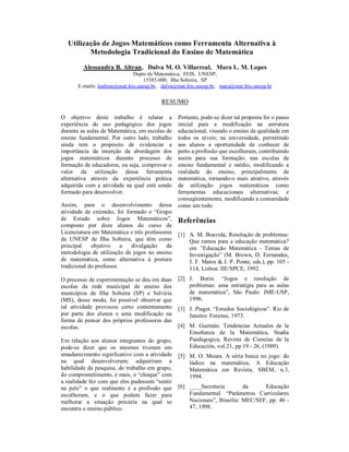 Utilização de Jogos Matemáticos como Ferramenta Alternativa à
         Metodologia Tradicional do Ensino de Matemática

         Alessandra B. Altran, Dalva M. O. Villarreal, Mara L. M. Lopes
                               Depto de Matemática, FEIS, UNESP,
                                   15385-000, Ilha Solteira, SP
      E-mails: lealtran@mat.feis.unesp.br, dalva@mat.feis.unesp.br, mara@mat.feis.unesp.br

                                          RESUMO

O objetivo deste trabalho é relatar a            Portanto, pode-se dizer tal proposta foi o passo
experiência do uso pedagógico dos jogos          inicial para a modificação na estrutura
durante as aulas de Matemática, em escolas de    educacional, visando o ensino de qualidade em
ensino fundamental. Por outro lado, trabalho     todos os níveis; na universidade, permitindo
ainda tem o propósito de evidenciar a            aos alunos a oportunidade de conhecer de
importância da inserção da abordagem dos         perto a profissão que escolheram, contribuindo
jogos matemáticos durante processo de            assim para sua formação; nas escolas de
formação de educadores, ou seja, comprovar o     ensino fundamental e médio, modificando a
valor da utilização dessa ferramenta             realidade do ensino, principalmente de
alternativa através da experiência prática       matemática, tornando-o mais atrativo, através
adquirida com a atividade na qual está sendo     da utilização jogos matemáticos como
formado para desenvolver.                        ferramentas educacionais alternativas; e
                                                 conseqüentemente, modificando a comunidade
Assim, para o desenvolvimento dessa              como um todo.
atividade de extensão, foi formado o “Grupo
de Estudo sobre Jogos Matemáticos”,              Referências
composto por doze alunos do curso de
Licenciatura em Matemática e três professores    [1] A. M. Boavida, Resolução de problemas:
da UNESP de Ilha Solteira, que têm como              Que rumos para a educação matemática?
principal    objetivo     a  divulgação    da        em “Educação Matemática - Temas de
metodologia de utilização de jogos no ensino         Investigação” (M. Brown, D. Fernandes,
de matemática, como alternativa à postura            J. F. Matos & J. P. Ponte, eds.), pp. 105 -
tradicional do professor.                            114, Lisboa: IIE/SPCE, 1992.
O processo de experimentação se deu em duas      [2] J. Borin. “Jogos e resolução de
escolas da rede municipal de ensino dos              problemas: uma estratégia para as aulas
municípios de Ilha Solteira (SP) e Selvíria          de matemática”, São Paulo: IME-USP,
(MS), desse modo, foi possível observar que          1996.
tal atividade provocou certo contentamento       [3] J. Piaget. “Estudos Sociológicos”. Rio de
por parte dos alunos e uma modificação na            Janeiro: Forense, 1973.
forma de pensar dos próprios professores das
escolas.                                         [4] M. Guzmán. Tendencias Actuales de la
                                                     Enseñanza de la Matemática, Studia
Em relação aos alunos integrantes do grupo,          Paedagogica, Revista de Ciencias de la
pode-se dizer que os mesmos tiveram um               Educación, vol.21, pp 19 - 26, (1989).
amadurecimento significativo com a atividade     [5] M. O. Moura. A séria busca no jogo: do
na qual desenvolveram; adquiriram a                  lúdico na matemática, A Educação
habilidade da pesquisa, do trabalho em grupo,        Matemática em Revista, SBEM, n.3,
do comprometimento, e mais, o “choque” com           1994.
a realidade fez com que eles pudessem “sentir
na pele” o que realmente é a profissão que       [6] ____Secretaria        da     Educação
escolheram, e o que podem fazer para                 Fundamental. “Parâmetros Curriculares
melhorar a situação precária na qual se              Nacionais”, Brasília: MEC/SEF, pp. 46 -
encontra o ensino público.                           47, 1998.
 