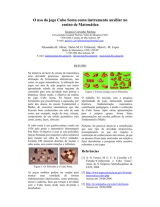 O uso do jogo Cubo Soma como instrumento auxiliar no
                    ensino de Matemática
                                  Gustavo Carvalho Molina
                      Universidade Estadual Paulista “Julio de Mesquita Filho”
                              15385-000, Campus de Ilha Solteira, SP
                          E-mail: gustavo_carvalhomolina@hotmail.com

            Alessandra B. Altran, Dalva M. O. Villarreal, Mara L. M. Lopes
                                 Depto de Matemática, FEIS, UNESP
                                     15385-000, Ilha Solteira, SP
        E-mail: lealtran@mat.feis.unesp.br, dalva@mat.feis.unesp.br, mara@mat.feis.unesp.br



                                             RESUMO

Na tentativa de fazer do ensino de matemática
uma atividade prazerosa, apostou-se na
utilização de ferramentas alternativas, tais
como, os jogos matemáticos. A utilização dos
jogos em sala de aula propicia um maior
aprendizado saindo da rotina maçante de
conteúdos para uma atividade mais prática e            Figura 2: Formas criadas com os Policubos.
dinâmica. Deste modo, o objetivo da análise
do jogo Cubo Soma, foi buscar uma                  O trabalho foi iniciado com a pesquisa
ferramenta que possibilitasse a aquisição, por     aprofundada do jogo, destacando notação
parte dos alunos do ensino Fundamental e           histórica,    fundamentação       matemática,
Médio, de conceitos matemáticos que não            contribuição pedagógica, e ainda, a confecção
ficavam bem esclarecidos em sala de aula           do Cubo Soma. Após várias apresentações
como, por exemplo, noção de área, volume,          para o próprio grupo, foram feitas
componentes de um sólido geométrico (tais          apresentações nas escolas públicas de ensino
como, aresta, faces, vértices).                    Fundamental e Médio.

O cubo soma é um quebra-cabeça criado em           Portanto, foi possível observar a contribuição
1936 pelo poeta e matemático dinamarquês           que esse tipo de atividade proporciona,
Piet Hein. O objetivo é usar os sete policubos     principalmente, no que diz respeito à
(peças formadas por pequenos cubos unitários)      construção de conhecimento dos alunos, já que
para montar um cubo de 3x3x3 unidades.             os mesmos ficam mais motivados em relação a
Existem 240 maneiras distintas de montar o         fazer descobertas e pesquisas sobre assuntos
cubo soma, sem contar rotações e reflexões.        referentes a tais jogos.

                                                   Referências
                                                   [1] A. H. Ferrari, M. C. C. S. Carvalho e P.
                                                       Furtado,“Conhecendo o Cubo Soma”,
                                                       Anais do X Simpósio Multidisciplinar da
     Figura 1: Os Policubos e o Cubo Soma.             USJT, 2004.

As peças também podem ser usadas para              [2] http://www.espacociencia.pe.gov.br/areas/
montar     uma      variedade    de     formas         matematica/cubo.php
tridimensionais interessantes, como poltronas,         Acesso em: 29/04/2008.
mesas e cadeiras, fatos que tornam a atividade
com o Cubo Soma ainda mais divertida e             [3] http://pt.wikipedia.org/wiki/CuboSoma
desafiadora.                                           Acesso em: 29/04/2008.
 