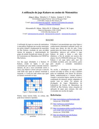 A utilização do jogo Kakuro no ensino de Matemática
                 Aline J. Silva, Edcarlos L. F. Santos, Jonatas E. S. Silva
                       Universidade Estadual Paulista “Julio de Mesquita Filho”
                               15385-000, Campus de Ilha Solteira, SP
            E-mail: aline71142@aluno.feis.unesp.br, edcarlos71125@aluno.feis.unesp.br,
                                 jonatas71179@aluno.feis.unesp.br

            Alessandra B. Altran, Dalva M. O. Villarreal, Mara L. M. Lopes
                                 Depto de Matemática, FEIS, UNESP
                                     15385-000, Ilha Solteira, SP
        E-mail: lealtran@mat.feis.unesp.br, dalva@mat.feis.unesp.br, mara@mat.feis.unesp.br



                                               RESUMO

A utilização de jogos no ensino de matemática     O Kakuro é um passatempo que exige lógica e
é uma prática freqüente nas escolas municipais    conhecimento matemático podendo, assim, ser
de ensino infantil e fundamental do município     levado para dentro da sala de aula. Como
de Ilha Solteira, resultado de uma atividade      grande parte dos alunos rejeita a disciplina da
intensa de pesquisa e experimentação do           matemática, optou-se por utilizar o jogo
grupo de estudo formado por alunos do curso       Kakuro de modo a tornar a aula mais
de Licenciatura em Matemática da UNESP de         dinâmica, a fim de atender aos anseios dos
Ilha Solteira.                                    alunos. Em [3], POSSANI afirma que “O jogo
                                                  Kakuro é um jogo tipíco para usar em
Um dos jogos abordados é o Kakuro. O              atividades escolares, pois, une estética, gosto
Kakuro, criado no Japão, é um jogo                pelo desafio e conteúdo matemático
constituído por uma tabela contendo números       específico”.
naturais, de um a nove (excluindo assim o
zero), cujo objetivo é fazer com que a soma de    Na escola, a abordagem do Kakuro pode
cada linha seja igual ao número mostrado à        ocorrer em todas as séries, ou seja, o Kakuro
esquerda, e a soma de cada coluna seja igual      pode ser trabalhado com alunos de diversas
ao número mostrado no topo.                       idades, estabelecendo-se o mesmo objetivo,
                                                  visando o raciocínio lógico, noções de soma e
                                                  combinação de números, porém, adaptados de
                                                  acordo com as séries. No projeto de
                                                  divulgação de Jogos Matemáticos do
                                                  Laboratório de Ensino de Matemática da
                                                  UNESP de Ilha Solteira, várias situações de
                                                  aplicação de jogos para crianças, têm sido
                                                  vivenciadas nas escolas da região.
       Figura 1. Representação da soma.

Porém, numa mesma linha, ou coluna, não           Referências
pode haver números repetidos.
                                                  [1] http://www.kakuro.com/howtoplay.php
                                                      Acesso em: 29/04/2008.
                                                  [2] http://rachacuca.com.br/kakuro
                                                      Acesso em: 29/04/2008.
                                                  [3] http://revistaepoca.globo.com/Revista/Epo
                                                      ca/0,,EDR73605-6014,00.html
                                                      Acesso em: 29/04/2008.
    Figura 2. Representação de repetição não      [4] http://pt.wikipedia.org/wiki/Kakuro
                   permitida.                         Acesso em: 29/04/2008.
 