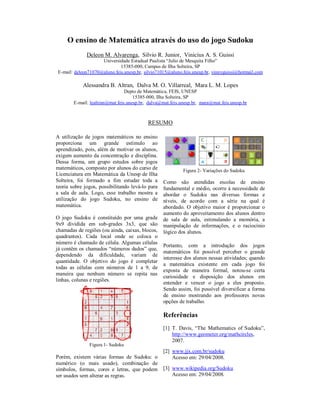 O ensino de Matemática através do uso do jogo Sudoku
              Deleon M. Alvarenga, Silvio R. Junior, Vinicius A. S. Guissi
                    Universidade Estadual Paulista “Julio de Mesquita Filho”
                             15385-000, Campus de Ilha Solteira, SP
E-mail: deleon71070@aluno.feis.unesp.br, silvio71015@aluno.feis.unesp.br, vinnyguissi@hotmail.com

            Alessandra B. Altran, Dalva M. O. Villarreal, Mara L. M. Lopes
                                 Depto de Matemática, FEIS, UNESP
                                     15385-000, Ilha Solteira, SP
        E-mail: lealtran@mat.feis.unesp.br, dalva@mat.feis.unesp.br, mara@mat.feis.unesp.br



                                           RESUMO

A utilização de jogos matemáticos no ensino
proporciona um grande estímulo ao
aprendizado, pois, além de motivar os alunos,
exigem aumento da concentração e disciplina.
Dessa forma, um grupo estudos sobre jogos
matemáticos, composto por alunos do curso de                Figura 2- Variações do Sudoku
Licenciatura em Matemática da Unesp de Ilha
Solteira, foi formado a fim estudar toda a        Como são atendidas escolas de ensino
teoria sobre jogos, possibilitando levá-lo para   fundamental e médio, ocorre à necessidade de
a sala de aula. Logo, esse trabalho mostra a      abordar o Sudoku nas diversas formas e
utilização do jogo Sudoku, no ensino de           níveis, de acordo com a série na qual é
matemática.                                       abordado. O objetivo maior é proporcionar o
                                                  aumento do aproveitamento dos alunos dentro
O jogo Sudoku é constituído por uma grade         de sala de aula, estimulando a memória, a
9x9 dividida em sub-grades 3x3, que são           manipulação de informações, e o raciocínio
chamadas de regiões (ou ainda, caixas, blocos,    lógico dos alunos.
quadrantes). Cada local onde se coloca o
número é chamado de célula. Algumas células
                                                  Portanto, com a introdução dos jogos
já contêm os chamados “números dados” que,
                                                  matemáticos foi possível perceber o grande
dependendo da dificuldade, variam de
                                                  interesse dos alunos nessas atividades; quando
quantidade. O objetivo do jogo é completar
                                                  a matemática existente em cada jogo foi
todas as células com números de 1 a 9, de
                                                  exposta de maneira formal, notou-se certa
maneira que nenhum número se repita nas
                                                  curiosidade e disposição dos alunos em
linhas, colunas e regiões.
                                                  entender e vencer o jogo a eles proposto.
                                                  Sendo assim, foi possível diversificar a forma
                                                  de ensino mostrando aos professores novas
                                                  opções de trabalho.

                                                  Referências
                                                  [1] T. Davis, “The Mathematics of Sudoku”,
                                                      http://www.geometer.org/mathcircles,
                                                      2007.
               Figura 1- Sudoku
                                                  [2] www.jjx.com.br/sudoku
Porém, existem várias formas de Sudoku: o             Acesso em: 29/04/2008.
numérico (o mais usado), combinação de
símbolos, formas, cores e letras, que podem       [3] www.wikipedia.org/Sudoku
ser usados sem alterar as regras.                     Acesso em: 29/04/2008.
 