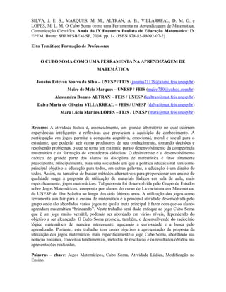 SILVA, J. E. S., MARQUES, M. M., ALTRAN, A. B., VILLARREAL, D. M. O. e
LOPES, M. L. M. O Cubo Soma como uma Ferramenta na Aprendizagem de Matemática,
Comunicação Científica. Anais do IX Encontro Paulista de Educação Matemática: IX
EPEM. Bauru: SBEM/SBEM-SP, 2008, pp. 1-. (ISBN 978-85-98092-07-2)

Eixo Temático: Formação de Professores


     O CUBO SOMA COMO UMA FERRAMENTA NA APRENDIZAGEM DE
                                    MATEMÁTICA

  Jonatas Estevan Soares da Silva – UNESP / FEIS (jonatas71179@aluno.feis.unesp.br)
                    Meire de Melo Marques – UNESP / FEIS (meire750@yahoo.com.br)
             Alessandra Bonato ALTRAN – FEIS / UNESP (lealtran@mat.feis.unesp.br)
   Dalva Maria de Oliveira VILLARREAL – FEIS / UNESP (dalva@mat.feis.unesp.br)
                Mara Lúcia Martins LOPES – FEIS / UNESP (mara@mat.feis.unesp.br)


Resumo: A atividade lúdica é, essencialmente, um grande laboratório no qual ocorrem
experiências inteligentes e reflexivas que propiciam a aquisição de conhecimento. A
participação em jogos permite a conquista cognitiva, emocional, moral e social para o
estudante, que poderão agir como produtores de seu conhecimento, tomando decisões e
resolvendo problemas, o que se torna um estímulo para o desenvolvimento da competência
matemática e da formação de verdadeiros cidadãos. O desinteresse e o desenvolvimento
caótico de grande parte dos alunos na disciplina de matemática é fator altamente
preocupante, principalmente, para uma sociedade em que a política educacional tem como
principal objetivo a educação para todos, em outras palavras, a educação é um direito de
todos. Assim, na tentativa de buscar métodos alternativos para proporcionar um ensino de
qualidade surge à proposta de utilização de materiais lúdicos em sala de aula, mais
especificamente, jogos matemáticos. Tal proposta foi desenvolvida pelo Grupo de Estudos
sobre Jogos Matemáticos, composto por alunos do curso de Licenciatura em Matemática,
da UNESP de Ilha Solteira ao longo dos dois últimos anos. A utilização dos jogos como
ferramenta auxiliar para o ensino de matemática é a principal atividade desenvolvida pelo
grupo onde são abordados vários jogos no qual a meta principal é fazer com que os alunos
aprendam matemática “brincando”. Neste trabalho será dado enfoque ao jogo Cubo Soma
que é um jogo muito versátil, podendo ser abordado em vários níveis, dependendo do
objetivo a ser alcançado. O Cubo Soma propicia, também, o desenvolvendo do raciocínio
lógico matemático de maneira interessante, aguçando a curiosidade e a busca pelo
aprendizado. Portanto, este trabalho tem como objetivo a apresentação da proposta da
utilização dos jogos matemático, mais especificamente o jogo Cubo Soma, abordando sua
notação histórica, conceitos fundamentais, métodos de resolução e os resultados obtidos nas
apresentações realizadas.

Palavras – chave: Jogos Matemáticos, Cubo Soma, Atividade Lúdica, Modificação no
Ensino.
 