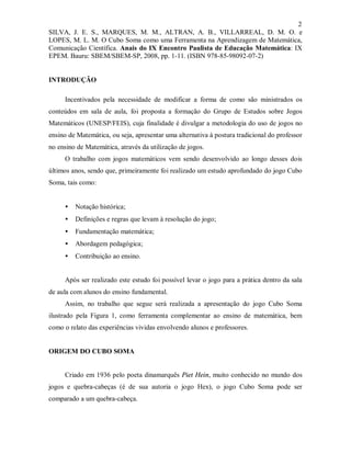 2
SILVA, J. E. S., MARQUES, M. M., ALTRAN, A. B., VILLARREAL, D. M. O. e
LOPES, M. L. M. O Cubo Soma como uma Ferramenta na Aprendizagem de Matemática,
Comunicação Científica. Anais do IX Encontro Paulista de Educação Matemática: IX
EPEM. Bauru: SBEM/SBEM-SP, 2008, pp. 1-11. (ISBN 978-85-98092-07-2)


INTRODUÇÃO

     Incentivados pela necessidade de modificar a forma de como são ministrados os
conteúdos em sala de aula, foi proposta a formação do Grupo de Estudos sobre Jogos
Matemáticos (UNESP/FEIS), cuja finalidade é divulgar a metodologia do uso de jogos no
ensino de Matemática, ou seja, apresentar uma alternativa à postura tradicional do professor
no ensino de Matemática, através da utilização de jogos.
     O trabalho com jogos matemáticos vem sendo desenvolvido ao longo desses dois
últimos anos, sendo que, primeiramente foi realizado um estudo aprofundado do jogo Cubo
Soma, tais como:


     •   Notação histórica;
     •   Definições e regras que levam à resolução do jogo;
     •   Fundamentação matemática;
     •   Abordagem pedagógica;
     •   Contribuição ao ensino.


     Após ser realizado este estudo foi possível levar o jogo para a prática dentro da sala
de aula com alunos do ensino fundamental.
     Assim, no trabalho que segue será realizada a apresentação do jogo Cubo Soma
ilustrado pela Figura 1, como ferramenta complementar ao ensino de matemática, bem
como o relato das experiências vividas envolvendo alunos e professores.


ORIGEM DO CUBO SOMA


     Criado em 1936 pelo poeta dinamarquês Piet Hein, muito conhecido no mundo dos
jogos e quebra-cabeças (é de sua autoria o jogo Hex), o jogo Cubo Soma pode ser
comparado a um quebra-cabeça.
 