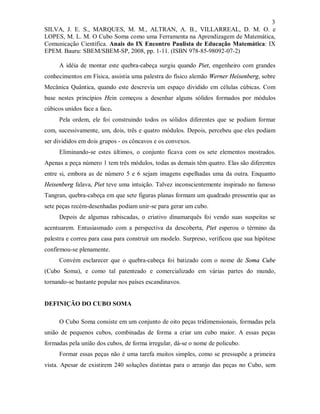 3
SILVA, J. E. S., MARQUES, M. M., ALTRAN, A. B., VILLARREAL, D. M. O. e
LOPES, M. L. M. O Cubo Soma como uma Ferramenta na Aprendizagem de Matemática,
Comunicação Científica. Anais do IX Encontro Paulista de Educação Matemática: IX
EPEM. Bauru: SBEM/SBEM-SP, 2008, pp. 1-11. (ISBN 978-85-98092-07-2)

     A idéia de montar este quebra-cabeça surgiu quando Piet, engenheiro com grandes
conhecimentos em Física, assistia uma palestra do físico alemão Werner Heisenberg, sobre
Mecânica Quântica, quando este descrevia um espaço dividido em células cúbicas. Com
base nestes princípios Hein começou a desenhar alguns sólidos formados por módulos
cúbicos unidos face a face.
     Pela ordem, ele foi construindo todos os sólidos diferentes que se podiam formar
com, sucessivamente, um, dois, três e quatro módulos. Depois, percebeu que eles podiam
ser divididos em dois grupos - os côncavos e os convexos.
     Eliminando-se estes últimos, o conjunto ficava com os sete elementos mostrados.
Apenas a peça número 1 tem três módulos, todas as demais têm quatro. Elas são diferentes
entre si, embora as de número 5 e 6 sejam imagens espelhadas uma da outra. Enquanto
Heisenberg falava, Piet teve uma intuição. Talvez inconscientemente inspirado no famoso
Tangran, quebra-cabeça em que sete figuras planas formam um quadrado pressentiu que as
sete peças recém-desenhadas podiam unir-se para gerar um cubo.
     Depois de algumas rabiscadas, o criativo dinamarquês foi vendo suas suspeitas se
acentuarem. Entusiasmado com a perspectiva da descoberta, Piet esperou o término da
palestra e correu para casa para construir um modelo. Surpreso, verificou que sua hipótese
confirmou-se plenamente.
     Convém esclarecer que o quebra-cabeça foi batizado com o nome de Soma Cube
(Cubo Soma), e como tal patenteado e comercializado em várias partes do mundo,
tornando-se bastante popular nos países escandinavos.


DEFINIÇÃO DO CUBO SOMA

     O Cubo Soma consiste em um conjunto de oito peças tridimensionais, formadas pela
união de pequenos cubos, combinadas de forma a criar um cubo maior. A essas peças
formadas pela união dos cubos, de forma irregular, dá-se o nome de policubo.
     Formar essas peças não é uma tarefa muitos simples, como se pressupõe a primeira
vista. Apesar de existirem 240 soluções distintas para o arranjo das peças no Cubo, sem
 