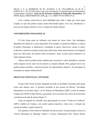 5
SILVA, J. E. S., MARQUES, M. M., ALTRAN, A. B., VILLARREAL, D. M. O. e
LOPES, M. L. M. O Cubo Soma como uma Ferramenta na Aprendizagem de Matemática,
Comunicação Científica. Anais do IX Encontro Paulista de Educação Matemática: IX
EPEM. Bauru: SBEM/SBEM-SP, 2008, pp. 1-11. (ISBN 978-85-98092-07-2)

      Com a prática, desenvolve-se certa habilidade para saber o lugar que certas peças
ocupam, ou que não podem ocupar, numa determinada figura. Com isso, abandona-se o
processo da simples tentativa e erro e o tempo de solução diminui.


CONTRIBUIÇÕES PEDAGÓGICAS


      O Cubo Soma pode ser utilizado com alunos de várias séries. Sua abordagem
dependerá dos objetivos a serem alcançados. Por exemplo, no jardim de infância, os alunos
já podem, brincando, se habituarem a manipular as peças, observá-las, contar os cubos,
evidenciar a simetria, encontrar nomes para cada forma, tentar encaixamentos com algumas
peças etc. Mais tarde, eles podem tentar reconstruir o cubo, ou pelo menos terminá-lo, ou
imitar algumas formas.
      Alunos maiores podem treinar também para reconstruir o cubo, desenhá-lo, construir
cubos imagens um do outro em tal simetria ou rotação indicada. Para qualquer nível, este
quebra-cabeça contribui o desenvolvimento da representação espacial e da percepção de
orientação no espaço tridimensional.


DESENVOLVIMENTO DA ATIVIDADE


      O jogo Cubo Soma foi parte integrante de todas as atividades realizadas pelo grupo
nestes dois últimos anos. A primeira atividade se deu através da Oficina “Atividades
Matemáticas envolvendo Jogos”, na VI Semana da Matemática (2007), evento do próprio
Campus da UNESP de Ilha Solteira, cujo público alvo era alunos dos cursos de licenciatura
e professores da rede de ensino (Figura 7).
      Logo em seguida foi realizada outra apresentação no evento “Venha nos Conhecer”
(2007), também do Campus, com caráter apenas expositivo, conta com a visitação das
escolas da cidade e região (Figura 8).
      Em seguida o Cubo Soma foi abordado em sala de aula e tal apresentação ocorreu na
“Escola Municipal de Educação Infantil e Ensino Fundamental Prof. Nelson Duarte
 