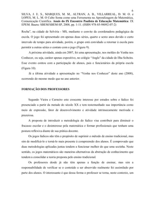 6
SILVA, J. E. S., MARQUES, M. M., ALTRAN, A. B., VILLARREAL, D. M. O. e
LOPES, M. L. M. O Cubo Soma como uma Ferramenta na Aprendizagem de Matemática,
Comunicação Científica. Anais do IX Encontro Paulista de Educação Matemática: IX
EPEM. Bauru: SBEM/SBEM-SP, 2008, pp. 1-11. (ISBN 978-85-98092-07-2)

Rocha”, na cidade de Selvíria - MS, mediante o convite da coordenadora pedagógica da
escola. O jogo foi apresentado em apenas duas séries, quarto e sexto anos devido o curto
intervalo de tempo para atividade, porém, o grupo está convidado a retornar à escola para
permitir a outras séries o contato com o jogo (Figura 9).
      A próxima atividade, ainda em 2007, foi uma apresentação, nos moldes do Venha nos
Conhecer, ou seja, caráter apenas expositivo, no colégio “Anglo” da cidade de Ilha Solteira.
Esse evento contou com a participação de alunos, pais e funcionários da própria escola
(Figura 10).
      Já a última atividade a apresentação no “Venha nos Conhecer” deste ano (2008),
ocorrendo do mesmo modo que no ano anterior.


FORMAÇÃO DOS PROFESSORES


     Segundo Vieira e Carneiro este crescente interesse por estudos sobre o lúdico foi
presenciado a partir da metade do século XX e tem testemunhado sua importância como
meio de expressão, fator de desenvolvimento e atividade intrinsecamente motivada e
prazerosa.
     A proposta de introduzir a metodologia do lúdico visa contribuir para diminuir o
fracasso escolar e o desinteresse pela matemática e formar profissionais que tenham uma
postura reflexiva diante de sua prática docente.
     Os jogos lúdicos não têm o propósito de suprimir o método de ensino tradicional, mas
sim de modificá-lo e torná-lo mais presente à compreensão dos alunos. É comprovado que
duas metodologias aplicadas juntas tendem a funcionar melhor do que uma sozinha. Neste
sentido, os jogos matemáticos são maneiras alternativas da abstração de conhecimento que
tendem a consolidar a teoria proposta pelo ensino tradicional.
     Os professores desde já não têm apenas a função de ensinar, mas sim a
responsabilidade de verificar se o conteúdo a ser absorvido realmente foi assimilado por
parte dos alunos. O interessante é que dessa forma o professor se torna, neste contexto, um
 