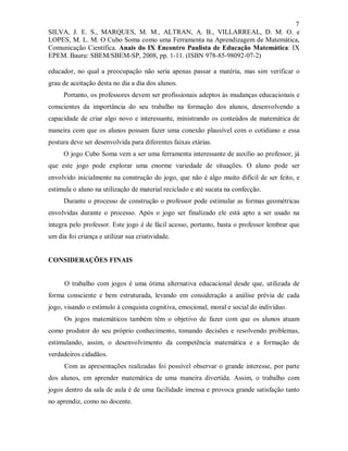 7
SILVA, J. E. S., MARQUES, M. M., ALTRAN, A. B., VILLARREAL, D. M. O. e
LOPES, M. L. M. O Cubo Soma como uma Ferramenta na Aprendizagem de Matemática,
Comunicação Científica. Anais do IX Encontro Paulista de Educação Matemática: IX
EPEM. Bauru: SBEM/SBEM-SP, 2008, pp. 1-11. (ISBN 978-85-98092-07-2)

educador, no qual a preocupação não seria apenas passar a matéria, mas sim verificar o
grau de aceitação desta no dia a dia dos alunos.
     Portanto, os professores devem ser profissionais adeptos às mudanças educacionais e
conscientes da importância do seu trabalho na formação dos alunos, desenvolvendo a
capacidade de criar algo novo e interessante, ministrando os conteúdos de matemática de
maneira com que os alunos possam fazer uma conexão plausível com o cotidiano e essa
postura deve ser desenvolvida para diferentes faixas etárias.
     O jogo Cubo Soma vem a ser uma ferramenta interessante de auxílio ao professor, já
que este jogo pode explorar uma enorme variedade de situações. O aluno pode ser
envolvido inicialmente na construção do jogo, que não é algo muito difícil de ser feito, e
estimula o aluno na utilização de material reciclado e até sucata na confecção.
     Durante o processo de construção o professor pode estimular as formas geométricas
envolvidas durante o processo. Após o jogo ser finalizado ele está apto a ser usado na
íntegra pelo professor. Este jogo é de fácil acesso, portanto, basta o professor lembrar que
um dia foi criança e utilizar sua criatividade.


CONSIDERAÇÕES FINAIS


      O trabalho com jogos é uma ótima alternativa educacional desde que, utilizada de
forma consciente e bem estruturada, levando em consideração a análise prévia de cada
jogo, visando o estímulo à conquista cognitiva, emocional, moral e social do indivíduo.
      Os jogos matemáticos também têm o objetivo de fazer com que os alunos atuam
como produtor do seu próprio conhecimento, tomando decisões e resolvendo problemas,
estimulando, assim, o desenvolvimento da competência matemática e a formação de
verdadeiros cidadãos.
      Com as apresentações realizadas foi possível observar o grande interesse, por parte
dos alunos, em aprender matemática de uma maneira divertida. Assim, o trabalho com
jogos dentro da sala de aula é de uma facilidade imensa e provoca grande satisfação tanto
no aprendiz, como no docente.
 
