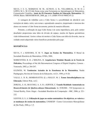 8
SILVA, J. E. S., MARQUES, M. M., ALTRAN, A. B., VILLARREAL, D. M. O. e
LOPES, M. L. M. O Cubo Soma como uma Ferramenta na Aprendizagem de Matemática,
Comunicação Científica. Anais do IX Encontro Paulista de Educação Matemática: IX
EPEM. Bauru: SBEM/SBEM-SP, 2008, pp. 1-11. (ISBN 978-85-98092-07-2)

       A vantagem de trabalhar com o Cubo Soma é a possibilidade de abordá-lo sem
restrições de idade e série, sem tornar o aprendizado cansativo, despertando o interesse dos
alunos em montar o Cubo Soma novamente, porém de maneira diferente.
       Portanto, a utilização do jogo Cubo Soma é de suma importância, pois, pelo caráter
desafiador proporciona uma idéia de divisão de espaço, noções de figuras geométricas
visão tridimensional. Assim o aluno irá montar o Cubo Soma com idéia de diversão, mas na
verdade estará adquirindo vários benefícios produzidos pelo jogo.


REFERÊNCIAS


SILVA, F. e KODAMA, H. M. Y. Jogos no Ensino da Matemática, II Bienal da
Sociedade Brasileira de Matemática, UFBA, 2004.

SERRENTINO, R. H. e MOLINA, H. Arquitectura Modular Basada en la Teoría de
Policubos, Proceedings of the 6th Iberoamerican Congress of Digital Graphics, Caracas -
Venezuela, 2002, p. 264-267.

GUZMÁN, M. Tendencias Actuales de la Enseñanza de la Matemática, Studia
Paedagogica, Revista de Ciencias de la Educación, vol.21, 1989, p 19-26.

VALLE, L. H. R.; BOMBANATTO, Q. e MALUF, M. I. Temas Interdisciplinares na
Educação, Editora Wak, vol.2.

ZORZAL, E. R.; BUCCIOLI, A. A. B. e KIRNER, C. Usando Realidade Aumentada no
Desenvolvimento de Quebra-cabeças Educacionais. In: SVR2006 - VII Symposium on
Virtual Reality, Porto Alegre - Sociedade Brasileira de Computação - SBC, 2006, p. 221-
232.

SANTOS, G. S. A. Utilização de jogos no ensino matemático: Os objetivos, os valores e
as mudanças do ensino da matemática, UNIMESP - Centro Universitário Metropolitano
de São Paulo, 2006, p. 1-5.
 
