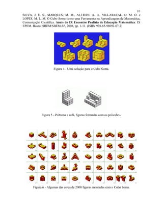 10
SILVA, J. E. S., MARQUES, M. M., ALTRAN, A. B., VILLARREAL, D. M. O. e
LOPES, M. L. M. O Cubo Soma como uma Ferramenta na Aprendizagem de Matemática,
Comunicação Científica. Anais do IX Encontro Paulista de Educação Matemática: IX
EPEM. Bauru: SBEM/SBEM-SP, 2008, pp. 1-11. (ISBN 978-85-98092-07-2)




                      Figura 4 - Uma solução para o Cubo Soma.




             Figura 5 - Poltrona e sofá, figuras formadas com os policubos.




       Figura 6 - Algumas das cerca de 2000 figuras montadas com o Cubo Soma.
 
