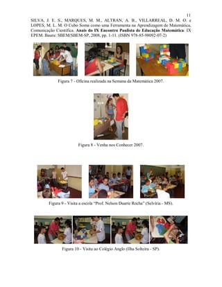 11
SILVA, J. E. S., MARQUES, M. M., ALTRAN, A. B., VILLARREAL, D. M. O. e
LOPES, M. L. M. O Cubo Soma como uma Ferramenta na Aprendizagem de Matemática,
Comunicação Científica. Anais do IX Encontro Paulista de Educação Matemática: IX
EPEM. Bauru: SBEM/SBEM-SP, 2008, pp. 1-11. (ISBN 978-85-98092-07-2)




             Figura 7 - Oficina realizada na Semana da Matemática 2007.




                        Figura 8 - Venha nos Conhecer 2007.




        Figura 9 - Visita a escola “Prof. Nelson Duarte Rocha” (Selvíria - MS).




               Figura 10 - Visita ao Colégio Anglo (Ilha Solteira - SP).
 