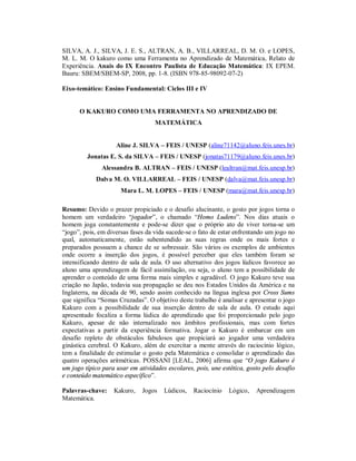 SILVA, A. J., SILVA, J. E. S., ALTRAN, A. B., VILLARREAL, D. M. O. e LOPES,
M. L. M. O kakuro como uma Ferramenta no Aprendizado de Matemática, Relato de
Experiência. Anais do IX Encontro Paulista de Educação Matemática: IX EPEM.
Bauru: SBEM/SBEM-SP, 2008, pp. 1-8. (ISBN 978-85-98092-07-2)

Eixo-temático: Ensino Fundamental: Ciclos III e IV


      O KAKURO COMO UMA FERRAMENTA NO APRENDIZADO DE
                                   MATEMÁTICA


                    Aline J. SILVA – FEIS / UNESP (aline71142@aluno.feis.unes.br)
         Jonatas E. S. da SILVA – FEIS / UNESP (jonatas71179@aluno.feis.unes.br)
              Alessandra B. ALTRAN – FEIS / UNESP (lealtran@mat.feis.unesp.br)
            Dalva M. O. VILLARREAL – FEIS / UNESP (dalva@mat.feis.unesp.br)
                      Mara L. M. LOPES – FEIS / UNESP (mara@mat.feis.unesp.br)

Resumo: Devido o prazer propiciado e o desafio alucinante, o gosto por jogos torna o
homem um verdadeiro “jogador”, o chamado “Homo Ludens”. Nos dias atuais o
homem joga constantemente e pode-se dizer que o próprio ato de viver torna-se um
“jogo”, pois, em diversas fases da vida sucede-se o fato de estar enfrentando um jogo no
qual, automaticamente, estão subentendido as suas regras onde os mais fortes e
preparados possuem a chance de se sobressair. São vários os exemplos de ambientes
onde ocorre a inserção dos jogos, é possível perceber que eles também foram se
intensificando dentro de sala de aula. O uso alternativo dos jogos lúdicos favorece ao
aluno uma aprendizagem de fácil assimilação, ou seja, o aluno tem a possibilidade de
aprender o conteúdo de uma forma mais simples e agradável. O jogo Kakuro teve sua
criação no Japão, todavia sua propagação se deu nos Estados Unidos da América e na
Inglaterra, na década de 90, sendo assim conhecido na língua inglesa por Cross Sums
que significa “Somas Cruzadas”. O objetivo deste trabalho é analisar e apresentar o jogo
Kakuro com a possibilidade de sua inserção dentro de sala de aula. O estudo aqui
apresentado focaliza a forma lúdica do aprendizado que foi proporcionado pelo jogo
Kakuro, apesar de não internalizado nos âmbitos profissionais, mas com fortes
expectativas a partir da experiência formativa. Jogar o Kakuro é embarcar em um
desafio repleto de obstáculos fabulosos que propiciará ao jogador uma verdadeira
ginástica cerebral. O Kakuro, além de exercitar a mente através do raciocínio lógico,
tem a finalidade de estimular o gosto pela Matemática e consolidar o aprendizado das
quatro operações aritméticas. POSSANI [LEAL, 2006] afirma que “O jogo Kakuro é
um jogo típico para usar em atividades escolares, pois, une estética, gosto pelo desafio
e conteúdo matemático específico”.

Palavras-chave:    Kakuro,    Jogos   Lúdicos,   Raciocínio    Lógico,   Aprendizagem
Matemática.
 