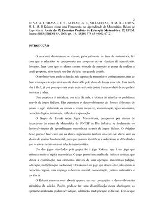2
SILVA, A. J., SILVA, J. E. S., ALTRAN, A. B., VILLARREAL, D. M. O. e LOPES,
M. L. M. O Kakuro como uma Ferramenta no Aprendizado de Matemática, Relato de
Experiência. Anais do IX Encontro Paulista de Educação Matemática: IX EPEM.
Bauru: SBEM/SBEM-SP, 2008, pp. 1-8. (ISBN 978-85-98092-07-2)



INTRODUÇÃO


      O crescente desinteresse no ensino, principalmente na área de matemática, faz
com que o educador se comprometa em pesquisar novas técnicas de aprendizado.
Portanto, fazer com que os alunos sintam vontade de aprender e prazer de realizar a
tarefa proposta, vêm sendo nos dias de hoje, um grande desafio.
      O professor tem então a função, não apenas de transmitir o conhecimento, mas de
fazer com que ele seja inteiramente absorvido pelo aluno de forma concreta. Essa tarefa
não é fácil, já que para que esta etapa seja realizada ocorre à necessidade de se quebrar
barreiras e tabus.
      Uma proposta é introduzir, em sala de aula, a técnica de abordar os problemas
através de jogos lúdicos. Eles permitem o desenvolvimento de formas diferentes de
pensar e agir, induzindo os alunos a terem incentivo, comunicação, questionamento,
raciocínio lógico, inferência, reflexão e exploração.
      O Grupo de Estudo sobre Jogos Matemáticos, compostos por alunos de
licenciatura do curso de Matemática da UNESP de Ilha Solteira, se fundamenta no
desenvolvimento da aprendizagem matemática através de jogos lúdicos. O objetivo
deste grupo é fazer com que os alunos ingressantes tenham um convívio direto com os
alunos do ensino fundamental, para que possam identificar e solucionar as dificuldades
que os estes encontram com relação à matemática.
      Um dos jogos abordados pelo grupo foi o jogo Kakuro, que é um jogo que
estimula muito a lógica matemática. O jogo possui uma malha de linhas e colunas, que
utiliza a combinação dos elementos através de uma operação matemática (adição,
subtração, multiplicação ou divisão). O Kakuro é um jogo que desenvolve, não apenas o
raciocínio lógico, mas emprega a destreza mental, concentração, prática matemática e
paciência.
      O Kakuro convencional aborda apenas, em sua concepção, o desenvolvimento
aritmético da adição. Porém, pode-se ter uma diversificação nesta abordagem; as
operações realizadas podem ser: adição, subtração, multiplicação e divisão. Tem-se que
 