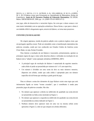 3
SILVA, A. J., SILVA, J. E. S., ALTRAN, A. B., VILLARREAL, D. M. O. e LOPES,
M. L. M. O Kakuro como uma Ferramenta no Aprendizado de Matemática, Relato de
Experiência. Anais do IX Encontro Paulista de Educação Matemática: IX EPEM.
Bauru: SBEM/SBEM-SP, 2008, pp. 1-8. (ISBN 978-85-98092-07-2)

esse jogo, além de desenvolver o raciocínio lógico, faz com que o aluno comece a ter
uma maior intimidade com as operações aritméticas. Dessa forma, o que para o aluno é
um trabalho difícil e desgastante agora, através do Kakuro, se torna mais prazeroso.


CONSTRUÇÃO DO KAKURO


       De origem japonesa, resulta da palavra adição com a palavra inglesa cross, que
em português significa cruzar. Pode ser entendido como a transliteração matemática das
palavras cruzadas, sendo por isso conhecido nos Estados Unidos da América como
Cross Sums, ou seja, Somas Cruzadas.
       Para ilustrar a resolução de um Kakuro é necessário, primeiramente, apontar as
principais regras do jogo e estas serão descritas abaixo e utilizadas na resolução de um
Kakuro tem a “adição” como operação aritmética (SIMONIS, 2007):

   •    A principal regra de resolução do Kakuro é sumarizada da seguinte maneira:
        cada célula só pode ser preenchida por números de 1 a 9, sem repeti-los;
   •    Um número é dividido em uma soma de dois ou mais números menores,
        dispostos em células, sendo que cada célula é apropriada para um número
        específico de tal forma que satisfaça a grade geral do jogo.


       Para se efetuar a soma dos elementos do jogo Kakuro existe uma regra que está
intimamente ligada ao termo “somas cruzadas”, que é semelhante à usada para
preencher jogos de palavras cruzadas. São elas:

   1. No número que aparecer a direita na subdivisão do quadrado sua soma deverá
        ser preenchido na linha como mostrado na Figura 1;
   2. No número que aparecer a esquerda na subdivisão do quadrado sua soma deverá
        ser preenchida na coluna indicado na Figura 1;
   3. Nenhum número deve aparecer mais de uma vez na mesma célula como
        apresenta a Figura 2, a não ser que estejam em células diferentes.
 