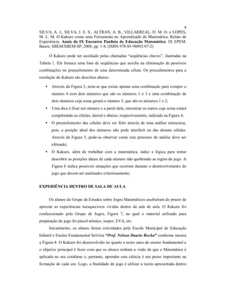4
SILVA, A. J., SILVA, J. E. S., ALTRAN, A. B., VILLARREAL, D. M. O. e LOPES,
M. L. M. O Kakuro como uma Ferramenta no Aprendizado de Matemática, Relato de
Experiência. Anais do IX Encontro Paulista de Educação Matemática: IX EPEM.
Bauru: SBEM/SBEM-SP, 2008, pp. 1-8. (ISBN 978-85-98092-07-2)

       O Kakuro pode ser auxiliado pelas chamadas “seqüências chaves”, ilustradas na
Tabela 1. Ela fornece uma lista de seqüências que auxilia na eliminação de possíveis
combinações no preenchimento de uma determinada célula. Os procedimentos para a
resolução do Kakuro são descritos abaixo:

   •    Através da Figura 3, nota-se que existe apenas uma combinação para compor o
        número 4 com dois números que são os números 1 e 3 e uma combinação de
        dois números cuja soma gerará o número 3, que são os números 1 e 2;
   •    Uma dica é fixar um número e a partir dele, encontrar os outros cuja soma estará
        completando as células, lateral e abaixo, respectivamente, indicada na Figura 4;
   •    O preenchimento das células deve ser feito através de uma análise minuciosa,
        pois, a posição ideal dos números não pode interferir na das demais células.
        Através da Figura 5, pode-se observar como este processo de análise deve ser
        efetuado;
   •    O Kakuro, além de trabalhar com a matemática, induz a lógica para tentar
        descobrir as posições ideais de cada número não quebrando as regras do jogo. A
        Figura 6 indica possíveis situações que ocorrem durante o desenvolvimento do
        jogo que devem ser analisados criteriosamente;


EXPERIÊNCIA DENTRO DE SALA DE AULA


       Os alunos do Grupo de Estudos sobre Jogos Matemáticos usufruíram do prazer de
apreciar as experiências inesquecíveis vividas dentro da sala de aula. O Kakuro foi
confeccionado pelo Grupo de Jogos, Figura 7, no qual o material utilizado para
preparação do jogo foi pincel atônico, isopor, EVA, etc.
       Inicialmente, os alunos foram convidados pela Escola Municipal de Educação
Infantil e Ensino Fundamental Selvíria “Prof. Nelson Duarte Rocha” conforme mostra
a Figura 8. O Kakuro foi desenvolvido no quarto e sexto anos do ensino fundamental e
o objetivo principal é fazer com que os alunos tenham a visão de que a Matemática é
aplicada no seu cotidiano e, portanto, aprender esta ciência é um passo importante na
formação de cada um. Logo, a finalidade do jogo é utilizar a teoria apresentada dentro
 