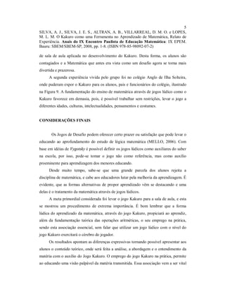 5
SILVA, A. J., SILVA, J. E. S., ALTRAN, A. B., VILLARREAL, D. M. O. e LOPES,
M. L. M. O Kakuro como uma Ferramenta no Aprendizado de Matemática, Relato de
Experiência. Anais do IX Encontro Paulista de Educação Matemática: IX EPEM.
Bauru: SBEM/SBEM-SP, 2008, pp. 1-8. (ISBN 978-85-98092-07-2)

de sala de aula aplicada no desenvolvimento do Kakuro. Desta forma, os alunos são
contagiados e a Matemática que antes era vista como um desafio agora se torna mais
divertida e prazerosa.
      A segunda experiência vivida pelo grupo foi no colégio Anglo de Ilha Solteira,
onde puderam expor o Kakuro para os alunos, pais e funcionários do colégio, ilustrado
na Figura 9. A fundamentação do ensino de matemática através de jogos lúdico como o
Kakuro favorece em demasia, pois, é possível trabalhar sem restrições, levar o jogo a
diferentes idades, culturas, intelectualidades, pensamentos e costumes.


CONSIDERAÇÕES FINAIS


       Os Jogos de Desafio podem oferecer certo prazer ou satisfação que pode levar o
educando ao aprofundamento do estudo de lógica matemática (MELLO, 2006). Com
base em idéias de Vygotsky é possível definir os jogos lúdicos como auxiliares do saber
na escola, por isso, pode-se tomar o jogo não como referência, mas como auxílio
proeminente para aprendizagem dos menores educando.
      Desde muito tempo, sabe-se que uma grande parcela dos alunos rejeita a
disciplina de matemática, e cabe aos educadores lutar pela melhoria da aprendizagem. É
evidente, que as formas alternativas de propor aprendizado vêm se destacando e uma
delas é o tratamento da matemática através de jogos lúdicos.
      A meta primordial considerada foi levar o jogo Kakuro para a sala de aula, e esta
se mostrou um procedimento de extrema importância. É bom lembrar que a forma
lúdica do aprendizado da matemática, através do jogo Kakuro, propiciará ao aprendiz,
além da fundamentação teórica das operações aritméticas, o seu emprego na prática,
sendo esta associação essencial, sem falar que utilizar um jogo lúdico com o nível do
jogo Kakuro exercitará o cérebro do jogador.
      Os resultados apontam as diferenças expressivas tornando possível apresentar aos
alunos o conteúdo teórico, onde será feita a análise, a abordagem e o entendimento da
matéria com o auxílio do Jogo Kakuro. O emprego do jogo Kakuro na prática, permite
ao educando uma visão palpável da matéria transmitida. Essa associação vem a ser vital
 