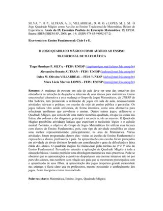 SILVA, T. H. P., ALTRAN, A. B., VILLARREAL, D. M. O. e LOPES, M. L. M. O
Jogo Quadrado Mágico como Auxílio ao Ensino Tradicional de Matemática, Relato de
Experiência. Anais do IX Encontro Paulista de Educação Matemática: IX EPEM.
Bauru: SBEM/SBEM-SP, 2008, pp. 1-8. (ISBN 978-85-98092-07-2)

Eixo-temático: Ensino Fundamental: Ciclo I e II.


        O JOGO QUADRADO MÁGICO COMO AUXÍLIO AO ENSINO
                       TRADICIONAL DE MATEMÁTICA


Tiago Henrique P. SILVA – FEIS / UNESP (tiagohenrique.mat@aluno.feis.unesp.br)
         Alessandra Bonato ALTRAN – FEIS / UNESP (lealtran@mat.feis.unesp.br)
      Dalva M. Oliveira VILLARREAL – FEIS / UNESP (dalva@mat.feis.unesp.br)
            Mara Lúcia Martins LOPES – FEIS / UNESP (mara@mat.feis.unesp.br)

Resumo: A mudança de postura em sala de aula deve ser uma das tentativas dos
educadores na intenção de despertar o interesse de seus alunos para matemática. Como
uma possível alternativa a esta mudança o Grupo de Jogos Matemáticos, da UNESP de
Ilha Solteira, tem promovido a utilização de jogos em sala de aula, desenvolvendo
atividades teóricas e práticas, em escolas da rede de ensino pública e particular. Os
jogos lúdicos vêm sendo utilizados, de forma intensiva, como uma alternativa para
solucionar problemas que envolvem o ensino. Dentre outros jogos, utilizou-se o
Quadrado Mágico, que consiste de uma matriz numérica quadrada, em que as somas das
linhas, das colunas e das diagonais, principal e secundária, são as mesmas. O Quadrado
Mágico possibilita atividades lúdicas que exercitam o raciocínio lógico e o cálculo
mental. Portanto, o objetivo do Grupo de Jogos Matemáticos foi utilizar essa técnica
com alunos do Ensino Fundamental, pois, este tipo de atividade possibilita ao aluno
uma melhor representatividade, principalmente, na área de Matemática. Várias
atividades foram programadas dentre elas: visitas as escolas de Ensino Fundamental e
exposições a alunos, professores e pais. As apresentações nas escolas foram planejadas
em atividade de níveis distintos levando em consideração o grau de dificuldade e faixa
etária dos alunos. O quadrado mágico foi manuseado pelas turmas do 4ª e 6ª ano do
Ensino Fundamental. Pretende-se estender a aplicação do Quadrado Mágico a toda a
educação básica, visando propiciar uma abordagem matemática mais prazerosa. Pode-se
observar que as apresentações expositivas despertaram um enorme interesse não só por
parte dos alunos, mas também com relação aos pais que se mostraram preocupados com
o aprendizado de seus filhos. A apresentação dos jogos despertou grande curiosidade
nas crianças e ficou claro que os professores, mesmo possuindo o conhecimento dos
jogos, ficam inseguros com o novo método.

Palavras-chave: Matemática, Ensino, Jogos, Quadrado Mágico.
.
 