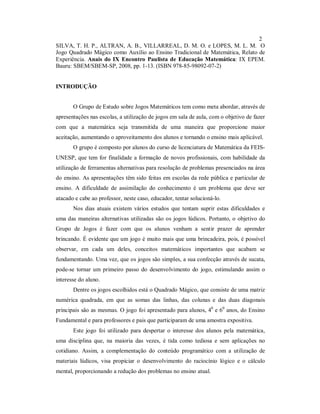 2
SILVA, T. H. P., ALTRAN, A. B., VILLARREAL, D. M. O. e LOPES, M. L. M. O
Jogo Quadrado Mágico como Auxílio ao Ensino Tradicional de Matemática, Relato de
Experiência. Anais do IX Encontro Paulista de Educação Matemática: IX EPEM.
Bauru: SBEM/SBEM-SP, 2008, pp. 1-13. (ISBN 978-85-98092-07-2)


INTRODUÇÃO


       O Grupo de Estudo sobre Jogos Matemáticos tem como meta abordar, através de
apresentações nas escolas, a utilização de jogos em sala de aula, com o objetivo de fazer
com que a matemática seja transmitida de uma maneira que proporcione maior
aceitação, aumentando o aproveitamento dos alunos e tornando o ensino mais aplicável.
       O grupo é composto por alunos do curso de licenciatura de Matemática da FEIS-
UNESP, que tem for finalidade a formação de novos profissionais, com habilidade da
utilização de ferramentas alternativas para resolução de problemas presenciados na área
do ensino. As apresentações têm sido feitas em escolas da rede pública e particular de
ensino. A dificuldade de assimilação do conhecimento é um problema que deve ser
atacado e cabe ao professor, neste caso, educador, tentar solucioná-lo.
       Nos dias atuais existem vários estudos que tentam suprir estas dificuldades e
uma das maneiras alternativas utilizadas são os jogos lúdicos. Portanto, o objetivo do
Grupo de Jogos é fazer com que os alunos venham a sentir prazer de aprender
brincando. É evidente que um jogo é muito mais que uma brincadeira, pois, é possível
observar, em cada um deles, conceitos matemáticos importantes que acabam se
fundamentando. Uma vez, que os jogos são simples, a sua confecção através de sucata,
pode-se tornar um primeiro passo do desenvolvimento do jogo, estimulando assim o
interesse do aluno.
       Dentre os jogos escolhidos está o Quadrado Mágico, que consiste de uma matriz
numérica quadrada, em que as somas das linhas, das colunas e das duas diagonais
principais são as mesmas. O jogo foi apresentado para alunos, 40 e 60 anos, do Ensino
Fundamental e para professores e pais que participaram de uma amostra expositiva.
       Este jogo foi utilizado para despertar o interesse dos alunos pela matemática,
uma disciplina que, na maioria das vezes, é tida como tediosa e sem aplicações no
cotidiano. Assim, a complementação do conteúdo programático com a utilização de
materiais lúdicos, visa propiciar o desenvolvimento do raciocínio lógico e o cálculo
mental, proporcionando a redução dos problemas no ensino atual.
 