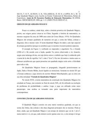 3
SILVA, T. H. P., ALTRAN, A. B., VILLARREAL, D. M. O. e LOPES, M. L. M. O
Jogo Quadrado Mágico como Auxílio ao Ensino Tradicional de Matemática, Relato de
Experiência. Anais do IX Encontro Paulista de Educação Matemática: IX EPEM.
Bauru: SBEM/SBEM-SP, 2008, pp. 1-13. (ISBN 978-85-98092-07-2)

ORIGEM DO QUADRADO-MÁGICO


       Pouco se conhece, ainda hoje, sobre a história primitiva do Quadrado Mágico,
porém, sua origem parece situar-se na China. Segundo a história da matemática, os
mesmos surgiram há cerca de 3000 anos antes de Cristo (Boyer, 1974). Os Quadrados
Mágicos são arranjos quadrados de numerais em que, a soma das linhas, colunas e
diagonais, têm o mesmo valor. O nome Quadrado Mágico foi dado a este tipo especial
de arranjo geométrico porque se acreditava que os mesmos tivessem poderes especiais.
       O exemplo da Figura 1 é atribuído ao imperador e engenheiro Yu, o Grande
(2200 a.C.). De acordo com a lenda, quando Yu estava observando o rio Amarelo,
surgiu uma tartaruga divina, em cujo dorso estava o símbolo que hoje é conhecido pelo
o nome de lo shu (lo significa “rio” e shu é “livre”). Por isto, há muitos e muitos anos os
chineses acreditavam que quem possuísse um quadrado mágico teria sorte e felicidade
para toda a vida.
       Os Quadrados Mágicos foram se propagando, chegando posteriormente ao
Japão, Índia e Oriente Médio, locais ligados ao misticismo. Somente no século XV que
a Europa conheceu o jogo através do escritor Manuel Moschopoulos, que os citou em
sua obra intitulada "Tratado de Quadrados-Mágicos".
       No século XVII, a teoria matemática da construção dos Quadrados Mágicos foi
estudada na França, mas somente no final do século XIX, ele foi utilizado na resolução
de problemas de probabilidade e análise. Logo, o jogo era utilizado como mero
passatempo, mas acabou se tornando uma parte importante da matemática
contemporânea.


CONSTRUÇÃO DE QUADRADOS MÁGICOS


       O Quadrado Mágico consiste em uma matriz numérica quadrada, em que as
somas das linhas, das colunas e das duas diagonais principais são as mesmas. Pode-se
dizer, ainda, que um Quadrado Mágico é um arranjo de números que vai de 1 até n2,
numa matriz n x n, em que, cada número ocorre apenas uma vez, e este arranjo é tal que
 