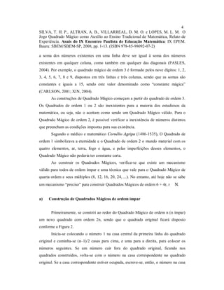 4
SILVA, T. H. P., ALTRAN, A. B., VILLARREAL, D. M. O. e LOPES, M. L. M. O
Jogo Quadrado Mágico como Auxílio ao Ensino Tradicional de Matemática, Relato de
Experiência. Anais do IX Encontro Paulista de Educação Matemática: IX EPEM.
Bauru: SBEM/SBEM-SP, 2008, pp. 1-13. (ISBN 978-85-98092-07-2)

a soma dos números existentes em uma linha deve ser igual à soma dos números
existentes em qualquer coluna, como também em qualquer das diagonais (PASLES,
2004). Por exemplo, o quadrado mágico de ordem 3 é formado pelos nove dígitos: 1, 2,
3, 4, 5, 6, 7, 8 e 9, dispostos em três linhas e três colunas, sendo que as somas são
constantes e iguais a 15, sendo este valor denominado como “constante mágica”
(CARLSON, 2001; XIN, 2004).
       As construções de Quadrado Mágico começam a partir do quadrado de ordem 3.
Os Quadrados de ordem 1 ou 2 são inexistentes para a maioria dos estudiosos da
matemática, ou seja, não o aceitam como sendo um Quadrado Mágico válido. Para o
Quadrado Mágico de ordem 2, é possível verificar a inexistência de números distintos
que preencham as condições impostas para sua existência.
       Segundo o médico e matemático Cornélio Agripa (1486-1535), O Quadrado de
ordem 1 simbolizava a eternidade e o Quadrado de ordem 2 o mundo material com os
quatro elementos, ar, terra, fogo e água, e pelas imperfeições desses elementos, o
Quadrado Mágico não poderia ter constante certa.
       Ao construir os Quadrados Mágicos, verifica-se que existe um mecanismo
válido para todos de ordem ímpar e uma técnica que vale para o Quadrado Mágico de
quarta ordem e seus múltiplos (8, 12, 16, 20, 24, ...). No entanto, até hoje não se sabe
um mecanismo “preciso” para construir Quadrados Mágicos de ordem 6 + 4r, r ∈ N.


a)   Construção de Quadrados Mágicos de ordem ímpar


       Primeiramente, se constrói ao redor do Quadrado Mágico de ordem n (n ímpar)
um novo quadrado com ordem 2n, sendo que o quadrado original ficará disposto
conforme a Figura 2.
       Inicia-se colocando o número 1 na casa central da primeira linha do quadrado
original e caminha-se (n–1)/2 casas para cima, e uma para a direita, para colocar os
números seguintes. Se um número cair fora do quadrado original, ficando nos
quadrados construídos, volta-se com o número na casa correspondente no quadrado
original. Se a casa correspondente estiver ocupada, escreve-se, então, o número na casa
 