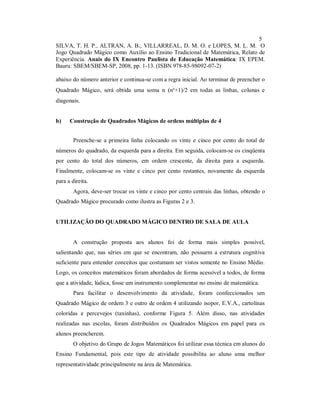 5
SILVA, T. H. P., ALTRAN, A. B., VILLARREAL, D. M. O. e LOPES, M. L. M. O
Jogo Quadrado Mágico como Auxílio ao Ensino Tradicional de Matemática, Relato de
Experiência. Anais do IX Encontro Paulista de Educação Matemática: IX EPEM.
Bauru: SBEM/SBEM-SP, 2008, pp. 1-13. (ISBN 978-85-98092-07-2)

abaixo do número anterior e continua-se com a regra inicial. Ao terminar de preencher o
Quadrado Mágico, será obtida uma soma n∗(n²+1)/2 em todas as linhas, colunas e
diagonais.


b)    Construção de Quadrados Mágicos de ordens múltiplas de 4


        Preenche-se a primeira linha colocando os vinte e cinco por cento do total de
números do quadrado, da esquerda para a direita. Em seguida, colocam-se os cinqüenta
por cento do total dos números, em ordem crescente, da direita para a esquerda.
Finalmente, colocam-se os vinte e cinco por cento restantes, novamente da esquerda
para a direita.
        Agora, deve-ser trocar os vinte e cinco por cento centrais das linhas, obtendo o
Quadrado Mágico procurado como ilustra as Figuras 2 e 3.


UTILIZAÇÃO DO QUADRADO MÁGICO DENTRO DE SALA DE AULA


        A construção proposta aos alunos foi de forma mais simples possível,
salientando que, nas séries em que se encontram, não possuem a estrutura cognitiva
suficiente para entender conceitos que costumam ser vistos somente no Ensino Médio.
Logo, os conceitos matemáticos foram abordados de forma acessível a todos, de forma
que a atividade, lúdica, fosse um instrumento complementar no ensino de matemática.
        Para facilitar o desenvolvimento da atividade, foram confeccionados um
Quadrado Mágico de ordem 3 e outro de ordem 4 utilizando isopor, E.V.A., cartolinas
coloridas e percevejos (taxinhas), conforme Figura 5. Além disso, nas atividades
realizadas nas escolas, foram distribuídos os Quadrados Mágicos em papel para os
alunos preencherem.
        O objetivo do Grupo de Jogos Matemáticos foi utilizar essa técnica em alunos do
Ensino Fundamental, pois este tipo de atividade possibilita ao aluno uma melhor
representatividade principalmente na área de Matemática.
 