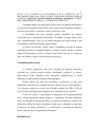 6
SILVA, T. H. P., ALTRAN, A. B., VILLARREAL, D. M. O. e LOPES, M. L. M. O
Jogo Quadrado Mágico como Auxílio ao Ensino Tradicional de Matemática, Relato de
Experiência. Anais do IX Encontro Paulista de Educação Matemática: IX EPEM.
Bauru: SBEM/SBEM-SP, 2008, pp. 1-13. (ISBN 978-85-98092-07-2)

       O Quadrado Mágico foi apresentado em duas escolas da cidade de Ilha Solteira e
em uma escola da cidade de Selvíria (MS), como ilustra as fotos indicadas na Figura 4,
através de aulas teóricas e exposições a alunos, professores e pais.
       A apresentação dos jogos despertou grande curiosidade nas crianças,
contribuindo para o aprendizado de matemática. O trabalho com jogos lúdicos, neste
caso o quadrado mágico, vem a ser um método alternativo que acaba tornando a aula
mais dinâmica e atrativa favorecendo a aprendizagem.
       Os alunos, sem perceber, tiveram contato e trabalharam com rigor as relações
matemáticas presentes no Quadrado Mágico. A maneira no qual é gerada a constante
mágica foi apresentada aos alunos no intuito de que ficasse claro não só as regras do
jogo, mas também a origem e forma em que ele se processa.


CONSIDERAÇÕES FINAIS


       A atividade proporcionou uma nova concepção de educação matemática,
mostrando que é possível ensinar conceitos considerados “complexos” às crianças.
Basta utilizar formas alternativas como ferramentas complementares ao ensino
tradicional, levando ao desenvolvimento da aprendizagem.
       Pode-se afirmar que além dos governantes e professores, os pais estão
diretamente envolvidos com a qualidade do ensino. Portanto, devem “estar” presentes e
“ser” presentes, sempre que possível, nas atividades escolares dos filhos. O fato de
“estar” presente não implica na participação, daí a importância de “ser” presente.
       O fato de o ensino e a aprendizagem de Matemática ser um grande problema
para o sistema educacional vigente, propõe-se a modificação das aulas tradicionais,
através da utilização de ferramentas lúdicas, na tentativa de despertar o interesse dos
alunos para a beleza do estudo da matemática. Sendo assim, o educador é a peça chave
no processo da reforma educacional. “O conhecimento é transmitido de diferentes
formas, basta que haja a compreensão da informação”.


REFERÊNCIAS
 