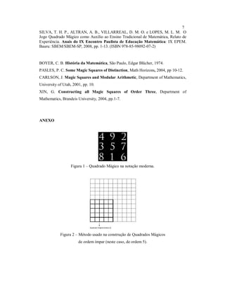 7
SILVA, T. H. P., ALTRAN, A. B., VILLARREAL, D. M. O. e LOPES, M. L. M. O
Jogo Quadrado Mágico como Auxílio ao Ensino Tradicional de Matemática, Relato de
Experiência. Anais do IX Encontro Paulista de Educação Matemática: IX EPEM.
Bauru: SBEM/SBEM-SP, 2008, pp. 1-13. (ISBN 978-85-98092-07-2)



BOYER, C. B. História da Matemática, São Paulo, Edgar Blücher, 1974.
PASLES, P. C. Some Magic Squares of Distinction, Math Horizons, 2004, pp 10-12.
CARLSON, J. Magic Squares and Modular Arithmetic, Department of Mathematics,
University of Utah, 2001, pp. 10.
XIN, G. Constructing all Magic Squares of Order Three, Department of
Mathematics, Brandeis University, 2004, pp.1-7.




ANEXO




                  Figura 1 – Quadrado Mágico na notação moderna.




            Figura 2 – Método usado na construção de Quadrados Mágicos
                       de ordem ímpar (neste caso, de ordem 5).
 