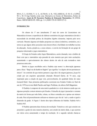2
RIVA, S. J., GUISSI, V. A. S., ALTRAN, A. B., VILLARREAL, D. M. O. e LOPES,
M. L. M. O Jogo Sudoku como uma Alternativa no Ensino de Matemática, Relato de
Experiência. Anais do IX Encontro Paulista de Educação Matemática: IX EPEM.
Bauru: SBEM/SBEM-SP, 2008, pp. 1-8. (ISBN 978-85-98092-07-2)


INTRODUÇÃO


       Os alunos do 1º ano (atualmente 2º ano) do curso de Licenciatura em
Matemática tiveram a experiência de elaborar seminários de jogos matemáticos devido à
necessidade da atividade prática da disciplina álgebra elementar, imposta pelo novo
currículo. Durante algumas atividades propostas aos alunos (relatórios, seminários, etc.)
notou-se que alguns deles possuíam mais desenvoltura e facilidade em trabalhar na área
da educação. Assim, propôs-se, a esses alunos, o convite da formação de um grupo de
pesquisa relacionado a jogos matemáticos.
       O Grupo de Estudos sobre Jogos Matemáticos, assim chamado, tem o âmbito de
fazer com que a matemática seja passada de uma maneira que gere mais aceitações,
aumentando o aproveitamento dos alunos dentro da sala de aula tornando-a mais
prazerosa entre eles.
       Dentre os jogos escolhidos está o Sudoku cujo nome é a abreviação japonesa
para a frase: “Suuji wa do kushin ni kagiru” que significa “os dígitos devem permanecer
únicos”. Ao contrário do que muitos pensam o jogo não é de origem japonesa, já que foi
criado por um arquiteto aposentado chamado Howard Garns, de 74 anos, cuja
inspiração para a criação do jogo veio, provavelmente, do quadrado latino do suíço
Leonard Euler. Suas primeiras publicações ocorreram nos Estados Unidos no final do
ano de 1970 na revista Math Puzzles and logic Problems, da editora Dell Magazines.
       O Sudoku é composto de uma matriz quadrada (n x n) de números sendo que em
algumas posições contem números pré-fixados. O desafio do jogo é preencher o restante
da matriz de forma que toda linha, coluna, ou bloco contenha um e apenas um número
de cada. Para tal preenchimento utilizam-se números que vão de 1 até n, sendo n igual a
dimensão da grade. A Figura 1 ilustra dois tipos diferentes de Sudoku: Sudoku 4x4 e
Sudoku 9x9.
       O Sudoku apresenta duas técnicas de resolução: Tentativa e erro que consiste em
preencher a grade de uma maneira aleatória, sem estudo da matriz dada, o que acarreta
em vários erros aumentando o tempo de resolução. Já o segundo método chama-se
 