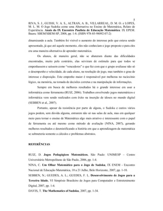 5
RIVA, S. J., GUISSI, V. A. S., ALTRAN, A. B., VILLARREAL, D. M. O. e LOPES,
M. L. M. O Jogo Sudoku como uma Alternativa no Ensino de Matemática, Relato de
Experiência. Anais do IX Encontro Paulista de Educação Matemática: IX EPEM.
Bauru: SBEM/SBEM-SP, 2008, pp. 1-8. (ISBN 978-85-98092-07-2)

dinamizando a aula. Também foi visível o aumento do interesse pelo que estava sendo
apresentado, já que até aquele momento, eles não conheciam o jogo proposto e para eles
era uma maneira alternativa de aprender matemática.
       Os alunos, de maneira geral, não se abateram diante das dificuldades
encontradas, muito pelo contrário, elas serviram de estímulo para que todos se
empenhassem e saíssem como “vencedores” o que fez com que o grupo avaliasse não só
o desempenho e velocidade, de cada aluno, na resolução do jogo, mas também o grau de
interesse e disposição. Este empenho maior é responsável por melhoras no raciocínio
lógico, na memória, na tomada de decisões corretas e na manipulação de informações.
       Sempre em busca de melhores resultados há o grande interesse em usar a
informática como ferramenta (RUIZ, 2006). Trabalhos envolvendo jogos matemáticos e
informática vem sendo realizados com êxito na inserção de idosos no mundo digital
(SEBBEN et al., 2007).
       Portanto, apesar da resistência por parte de alguns, o Sudoku e outros vários
jogos podem, sem dúvida alguma, entrarem não só nas salas de aula, mas em qualquer
meio para tornar o ensino de Matemática algo mais atrativo e interessante com o papel
de ferramenta ou até mesmo como método de avaliação (NINA, 2007), gerando
melhores resultados e desmistificando a história em que a aprendizagem da matemática
se submeteria somente a cálculos e problemas abstratos.


REFERÊNCIAS


RUIZ, D. Jogos Pedagógicos Matemáticos, São Paulo: UNIMESP – Centro
Universitário Metropolitano de São Paulo, 2006, pp. 1-4.
NINA, C. Um Olhar Matemático para o Jogo de Sudoku, IX ENEM - Encontro
Nacional de Educação Matemática, 18 a 21 Julho, Belo Horizonte, 2007, pp. 1-10.
SEBBEN, N.; GUEDES, A. L.; GUEDES, F. L. Desenvolvimento de Jogos para a
Terceira Idade, VI Simpósio Brasileiro de Jogos para Computador e Entretenimento
Digital, 2007, pp. 1-4.
DAVIS, T. The Mathematics of Sudoku, 2007, pp. 1-34.
 