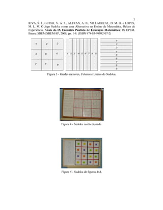 7
RIVA, S. J., GUISSI, V. A. S., ALTRAN, A. B., VILLARREAL, D. M. O. e LOPES,
M. L. M. O Jogo Sudoku como uma Alternativa no Ensino de Matemática, Relato de
Experiência. Anais do IX Encontro Paulista de Educação Matemática: IX EPEM.
Bauru: SBEM/SBEM-SP, 2008, pp. 1-8. (ISBN 978-85-98092-07-2)




             Figura 3 - Grades menores, Colunas e Linhas do Sudoku.




                        Figura 4 - Sudoku confeccionado.




                        Figura 5 - Sudoku de figuras 4x4.
 