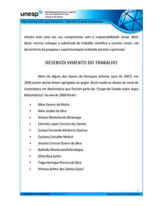 mostra mais uma vez seu compromisso com a responsabilidade social. Além
disso, merece enfoque à submissão de trabalho científico a eventos vários, em
decorrência da pesquisa e experimentação realizada durante o processo.



              DESENVOLVIMENTO DO TRABALHO


         Além de alguns dos alunos da formação anterior (ano de 2007), em
2008 outros alunos foram agregados ao grupo. Deste modo os alunos do curso de
Licenciatura em Matemática que fizeram parte do “Grupo de Estudo sobre Jogos
Matemáticos” no ano de 2008 foram:

   •     Aline Gomes da Motta
   •     Aline Jardim da Silva
   •     Deleon Monteiro de Alvarenga
   •     Edcarlos Lopes Ferreira dos Santos
   •     Geison Fernando Medeiros Queiroz
   •     Gustavo Carvalho Molina
   •     Jonatas Estevan Soares da Silva
   •     Nathália Mantovanelli Bevilaqua
   •     Silvio Riva Junior
   •     Tiago Henrique Pereira da Silva
   •     Vinicius Arthur dos Santos Guissi




                                                                            2
 