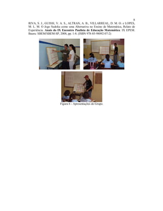 8
RIVA, S. J., GUISSI, V. A. S., ALTRAN, A. B., VILLARREAL, D. M. O. e LOPES,
M. L. M. O Jogo Sudoku como uma Alternativa no Ensino de Matemática, Relato de
Experiência. Anais do IX Encontro Paulista de Educação Matemática: IX EPEM.
Bauru: SBEM/SBEM-SP, 2008, pp. 1-8. (ISBN 978-85-98092-07-2)




                       Figura 6 - Apresentações do Grupo.
 