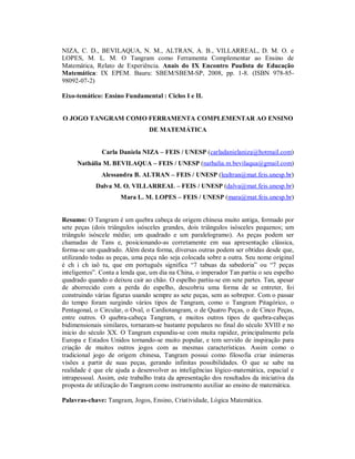 NIZA, C. D., BEVILAQUA, N. M., ALTRAN, A. B., VILLARREAL, D. M. O. e
LOPES, M. L. M. O Tangram como Ferramenta Complementar ao Ensino de
Matemática, Relato de Experiência. Anais do IX Encontro Paulista de Educação
Matemática: IX EPEM. Bauru: SBEM/SBEM-SP, 2008, pp. 1-8. (ISBN 978-85-
98092-07-2)

Eixo-temático: Ensino Fundamental : Ciclos I e II.


O JOGO TANGRAM COMO FERRAMENTA COMPLEMENTAR AO ENSINO
                                 DE MATEMÁTICA


               Carla Daniela NIZA – FEIS / UNESP (carladanielaniza@hotmail.com)
     Nathália M. BEVILAQUA – FEIS / UNESP (nathalia.m.bevilaqua@gmail.com)
              Alessandra B. ALTRAN – FEIS / UNESP (lealtran@mat.feis.unesp.br)
            Dalva M. O. VILLARREAL – FEIS / UNESP (dalva@mat.feis.unesp.br)
                      Mara L. M. LOPES – FEIS / UNESP (mara@mat.feis.unesp.br)


Resumo: O Tangram é um quebra cabeça de origem chinesa muito antiga, formado por
sete peças (dois triângulos isósceles grandes, dois triângulos isósceles pequenos; um
triângulo isóscele médio; um quadrado e um paralelogramo). As peças podem ser
chamadas de Tans e, posicionando-as corretamente em sua apresentação clássica,
forma-se um quadrado. Além desta forma, diversas outras podem ser obtidas desde que,
utilizando todas as peças, uma peça não seja colocada sobre a outra. Seu nome original
é ch i ch iaô tu, que em português significa “7 tabuas da sabedoria” ou “7 peças
inteligentes”. Conta a lenda que, um dia na China, o imperador Tan partiu o seu espelho
quadrado quando o deixou cair ao chão. O espelho partiu-se em sete partes. Tan, apesar
de aborrecido com a perda do espelho, descobriu uma forma de se entreter, foi
construindo várias figuras usando sempre as sete peças, sem as sobrepor. Com o passar
do tempo foram surgindo vários tipos de Tangram, como o Tangram Pitagórico, o
Pentagonal, o Circular, o Oval, o Cardiotangram, o de Quatro Peças, o de Cinco Peças,
entre outros. O quebra-cabeça Tangram, e muitos outros tipos de quebra-cabeças
bidimensionais similares, tornaram-se bastante populares no final do século XVIII e no
inicio do século XX. O Tangram expandiu-se com muita rapidez, principalmente pela
Europa e Estados Unidos tornando-se muito popular, e tem servido de inspiração para
criação de muitos outros jogos com as mesmas características. Assim como o
tradicional jogo de origem chinesa, Tangram possui como filosofia criar inúmeras
visões a partir de suas peças, gerando infinitas possibilidades. O que se sabe na
realidade é que ele ajuda a desenvolver as inteligências lógico-matemática, espacial e
intrapessoal. Assim, este trabalho trata da apresentação dos resultados da iniciativa da
proposta de utilização do Tangram como instrumento auxiliar ao ensino de matemática.

Palavras-chave: Tangram, Jogos, Ensino, Criatividade, Lógica Matemática.
 