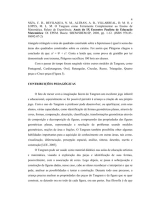 4
NIZA, C. D., BEVILAQUA, N. M., ALTRAN, A. B., VILLARREAL, D. M. O. e
LOPES, M. L. M. O Tangram como Ferramenta Complementar ao Ensino de
Matemática, Relato de Experiência. Anais do IX Encontro Paulista de Educação
Matemática: IX EPEM. Bauru: SBEM/SBEM-SP, 2008, pp. 1-12. (ISBN 978-85-
98092-07-2)

triangulo retângulo a área do quadrado construído sobre a hipotenusa é igual à soma das
áreas dos quadrados construídos sobre os catetos. Foi assim que Pitágoras chegou a
conclusão de que: a² = b² + c². Conta a lenda que, como prova de gratidão por ter
demonstrado esse teorema, Pitágoras sacrificou 100 bois aos deuses.
     Com o passar do tempo foram surgindo vários outros modelos de Tangram, como
Pentagonal, Cardiotangram, Oval, Retangular, Circular, Russo, Triangular, Quatro
peças e Cinco peças (Figura 3).


CONTRIBUIÇÕES PEDAGÓGICAS


     O fato de mexer com a imaginação fazem do Tangram um excelente jogo infantil
e educacional, especialmente se for possível permitir à criança a criação do seu próprio
jogo. Com o uso do Tangram o professor pode desenvolver, ou aperfeiçoar, com seus
alunos, várias capacidades, como identificação de formas geométricas planas, através de
cores, formas, comparação, descrição, classificação, transformações geométricas através
de composição e decomposição de figuras, compreensão das propriedades das figuras
geométricas planas, representação e resolução de problemas usando modelos
geométricos, noções de área e frações. O Tangram também possibilita obter algumas
habilidades importantes para a aquisição de conhecimento em outras áreas, tais como,
visualização, diferenciação, percepção espacial, análise, síntese, desenho, escrita e
construção [LEE, 2003].
     O Tangram pode ser usado como material didático nas aulas de educação artística
e matemática, visando à exploração das peças e identificação de suas formas,
possivelmente, com a associação de cores. Logo depois, se passa à sobreposição e
construção de figuras dadas, nesse caso, cabe ao aluno reconhecer e interpretar o que se
pede, analisar as possibilidades e tentar a construção. Durante todo esse processo, a
criança precisa analisar as propriedades das peças do Tangram e da figura que se quer
construir, se detendo ora no todo de cada figura, ora nas partes. Sua filosofia é de que
 