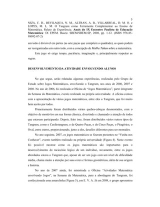 5
NIZA, C. D., BEVILAQUA, N. M., ALTRAN, A. B., VILLARREAL, D. M. O. e
LOPES, M. L. M. O Tangram como Ferramenta Complementar ao Ensino de
Matemática, Relato de Experiência. Anais do IX Encontro Paulista de Educação
Matemática: IX EPEM. Bauru: SBEM/SBEM-SP, 2008, pp. 1-12. (ISBN 978-85-
98092-07-2)

um todo é divisível em partes (as sete peças que compõem o quadrado), as quais podem
ser reorganizadas em outro todo, com a concepção de Malba Tahan sobre a matemática.
      Este jogo só exige tempo, paciência, imaginação e, principalmente respeitar as
regras.


DESENVOLVIMENTO DA ATIVIDADE ENVOLVENDO ALUNOS


      No que segue, serão relatadas algumas experiências, realizadas pelo Grupo de
Estudo sobre Jogos Matemáticos, envolvendo o Tangram, nos anos de 2006, 2007 e
2008. No ano de 2006, foi realizada a Oficina de “Jogos Matemáticos”, parte integrante
da Semana da Matemática, evento realizado na própria universidade. A oficina contou
com a apresentação de vários jogos matemáticos, entre eles o Tangram, que foi muito
bem aceito por todos.
      Primeiramente foram distribuídos vários quebra-cabeças desmontados, com o
objetivo de montá-los em sua forma clássica, divertindo e chamando a atenção de todos
que estavam participando. Depois, feito isso, foram distribuídos vários outros tipos de
Tangram, como o Cardiotangram, o de Quatro Peças, o de Cinco Peças, o Pitagórico, o
Oval, entre outros, proporcionando, junto a eles, desafios diferentes para ser montados.
      No ano seguinte, 2007, os jogos matemáticos se fizeram presentes no “Venha nos
Conhecer”, evento também realizado na própria universidade (Figura 4). Neste evento
foi possível mostrar como os jogos matemáticos são importantes para o
desenvolvimento do raciocínio lógico de um indivíduo, novamente, entre os jogos
abordados estava o Tangram que, apesar de ser um jogo com um nível de dificuldade
média, chama muito a atenção por suas cores e formas geométricas, além de sua origem
e história.
      No ano de 2007 ainda, foi ministrada a Oficina “Atividades Matemática
envolvendo Jogos”, na Semana da Matemática, para a abordagem do Tangram, foi
confeccionada uma amarelinha (Figura 5), em E. V. A. Já em 2008, o grupo apresentou
 