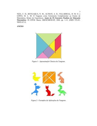 7
NIZA, C. D., BEVILAQUA, N. M., ALTRAN, A. B., VILLARREAL, D. M. O. e
LOPES, M. L. M. O Tangram como Ferramenta Complementar ao Ensino de
Matemática, Relato de Experiência. Anais do IX Encontro Paulista de Educação
Matemática: IX EPEM. Bauru: SBEM/SBEM-SP, 2008, pp. 1-12. (ISBN 978-85-
98092-07-2)

ANEXO




                  Figura 1 - Apresentação Clássica do Tangram.




                 Figura 2 - Exemplos de Aplicações do Tangram.
 